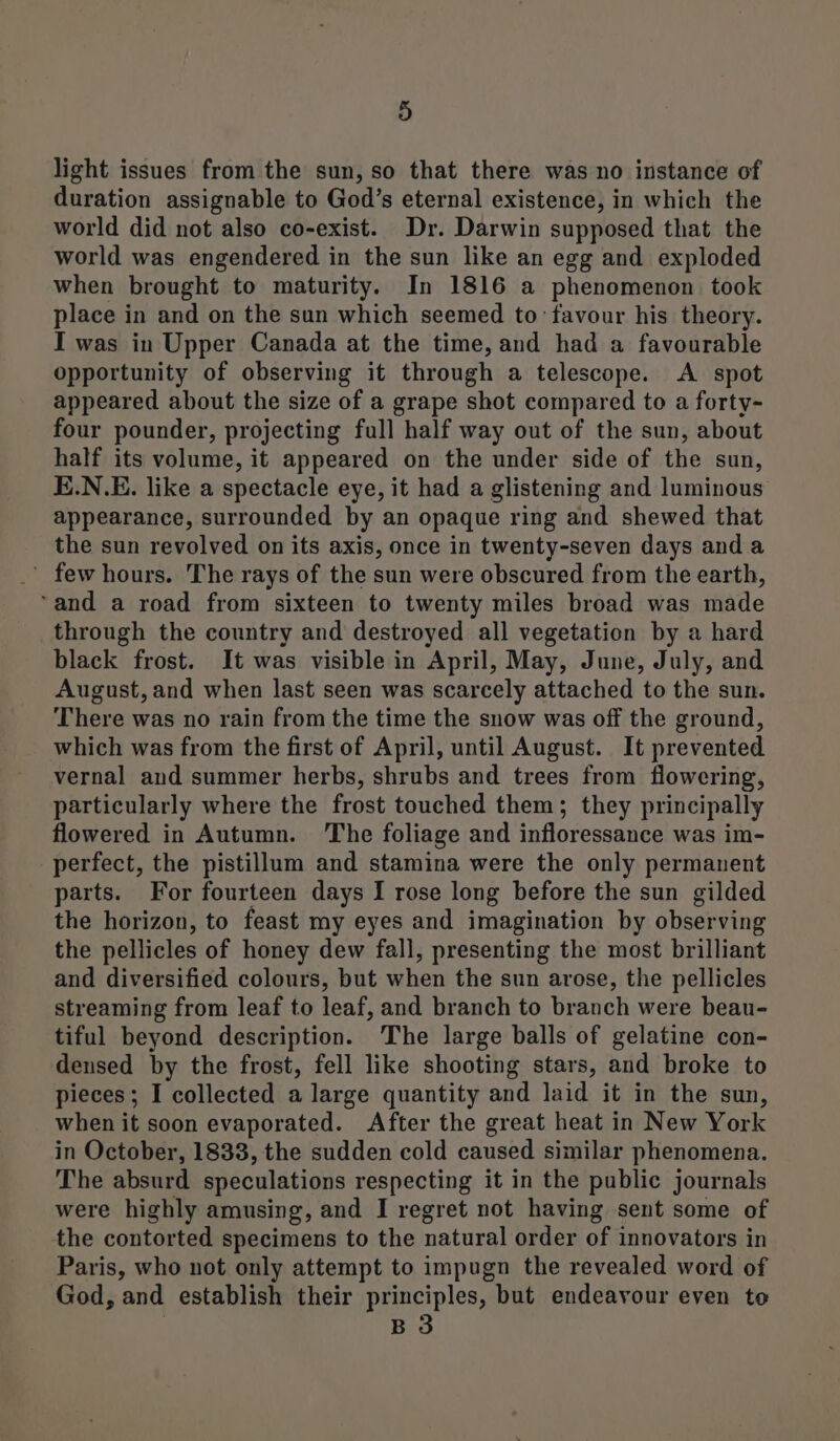 light issues from the sun, so that there was no instance of duration assignable to God’s eternal existence, in which the world did not also co-exist. Dr. Darwin supposed that the world was engendered in the sun like an egg and exploded when brought to maturity. In 1816 a phenomenon took place in and on the sun which seemed to favour his theory. I was in Upper Canada at the time, and had a favourable opportunity of observing it through a telescope. <A spot appeared about the size of a grape shot compared to a forty- four pounder, projecting full half way out of the sun, about half its volume, it appeared on the under side of the sun, E.N.E. like a spectacle eye, it had a glistening and luminous appearance, surrounded by an opaque ring and shewed that the sun revolved on its axis, once in twenty-seven days and a ’ few hours. The rays of the sun were obscured from the earth, ‘and a road from sixteen to twenty miles broad was made through the country and destroyed all vegetation by a hard black frost. It was visible in April, May, June, July, and August, and when last seen was scarcely attached to the sun. There was no rain from the time the snow was off the ground, which was from the first of April, until August. It prevented vernal and summer herbs, shrubs and trees from flowering, particularly where the frost touched them; they principally flowered in Autumn. The foliage and infloressance was im- perfect, the pistillum and stamina were the only permanent parts. For fourteen days I rose long before the sun gilded the horizon, to feast my eyes and imagination by observing the pellicles of honey dew fall, presenting the most brilliant and diversified colours, but when the sun arose, the pellicles streaming from leaf to leaf, and branch to branch were beau- tiful beyond description. The large balls of gelatine con- densed by the frost, fell like shooting stars, and broke to pieces; I collected a large quantity and laid it in the sun, when it soon evaporated. After the great heat in New York in October, 1833, the sudden cold caused similar phenomena. The absurd speculations respecting it in the public journals were highly amusing, and I regret not having sent some of the contorted specimens to the natural order of innovators in Paris, who not only attempt to impugn the revealed word of God, and establish their principles, but endeavour even to | B3
