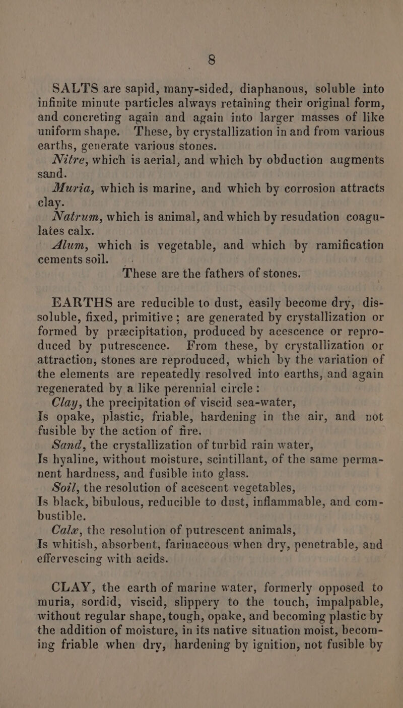 SALTS are sapid, many-sided, diaphanous, soluble into infinite minute particles always retaining their original form, and concreting again and again into larger masses of like uniform shape. These, by crystallization in and from various earths, generate various stones. Nitre, which is aerial, and which by obduction augments sand. Muria, which is marine, and which by corrosion attracts clay. Natrum, which is animal, and which by resudation coagu- lates calx. Alum, which is vegetable, and which by ramification cements soil. _ These are the fathers of stones. EARTHS are reducible to dust, easily become dry, dis- soluble, fixed, primitive; are generated by crystallization or formed by precipitation, produced by acescence or repro- duced by putrescence. From these, by crystallization or attraction, stones are reproduced, which by the variation of the elements are repeatedly resolved into earths, and again regenerated by a like perennial circle: Clay, the precipitation of viscid sea-water, Is opake, plastic, friable, hardening in the air, and not fusible by the action of fire. Sand, the crystallization of turbid rain water, Is hyaline, without moisture, scintillant, of the same perma- nent hardness, and fusible into glass. Soil, the resolution of acescent vegetables, Is black, bibulous, reducible to dust, inflammable, and com- bustible. Calwx, the resolution of putrescent animals, Is whitish, absorbent, farinaceous when dry, penetrable, and effervescing with acids. CLAY, the earth of marine water, formerly opposed to muria, sordid, viscid, slippery to the touch, impalpable, without regular shape, tough, opake, and becoming plastic by the addition of moisture, in its native situation moist, becom- ing friable when dry, hardening by ignition, not fusible by