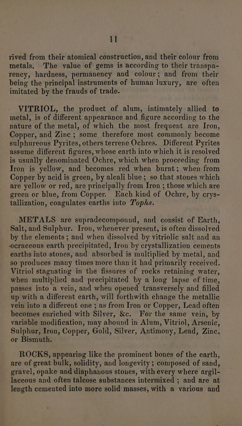 rived from their atomical construction, and their colour from metals. The value of gems is according to their transpa- rency, hardness, permanency and colour; and from their being the principal instruments of human luxury, are often imitated by the frauds of trade. VITRIOL, the product of alum, intimately allied to. metal, is of different appearance and figure according to the nature of the metal, of which the most frequent are Iron, Copper, and Zinc ; some therefore most commonly become sulphureous Pyrites, others terrene Ochres. Different Pyrites assume different figures, whose earth into which it is resolved is usually denominated Ochre, which when proceeding from Tron is yellow, and becomes red when burnt; when from Copper by acid is green, by alcali blue; so that stones which are yellow or red, are principally from Iron ; those which are green or blue, from Copper. Each kind of Ochre, by crys- tallization, coagulates earths into Tophs. METALS are supradecompound, and consist of Earth, Salt, and Sulphur. Tron, whenever present, is often dissolved by the elements ; and when dissolved by vitriolic salt and an ocraceous earth precipitated, Iron by crystallization cements earths into stones, and absorbed is multiplied by metal, and so produces many times more than it had primarily received. Vitriol stagnating in the fissures of rocks retaining water, when multiplied and precipitated by a long lapse of time, passes into a vein, and when opened transversely and filled up with a different earth, will forthwith change the metallic vein into a different one ; as from Iron or Copper, Lead often becomes enriched with Silver, &amp;c. For the same vein, by variable modification, may abound in Alum, Vitriol, Arsenic, Sulphur, Iron, Copper, Gold, Silver, Antimony, Lead, Zinc, or Bismuth. ROCKS, appearing like the prominent bones of the earth, are of great bulk, solidity, and longevity ; composed of sand, gravel, opake and diaphanous stones, with every where argil- laceous and often talcose substances intermixed ; and are at length cemented into more solid masses, with a various and