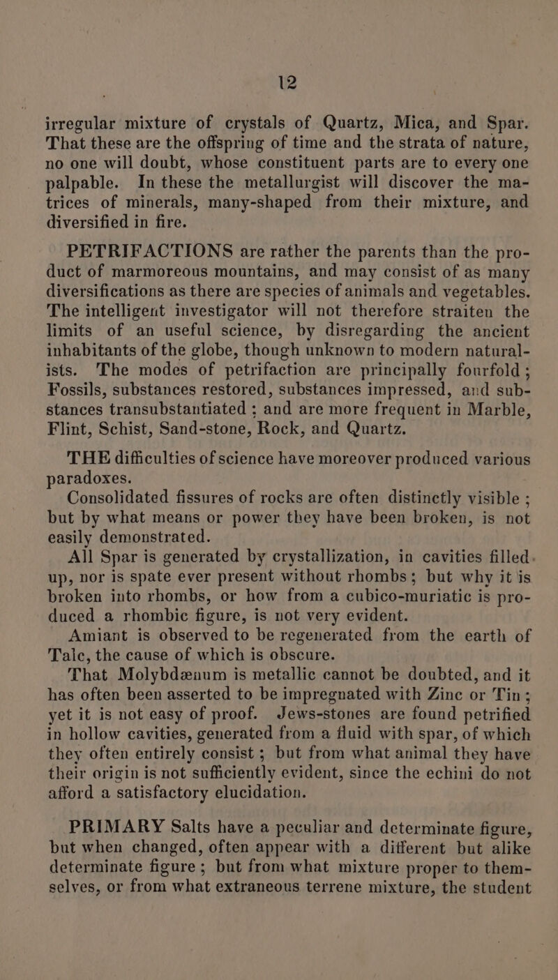 irregular mixture of crystals of Quartz, Mica, and Spar. That these are the offspring of time and the strata of nature, no one will doubt, whose constituent parts are to every one palpable. In these the metallurgist will discover the ma- trices of minerals, many-shaped from their mixture, and diversified in fire. PETRIFACTIONS are rather the parents than the pro- duct of marmoreous mountains, and may consist of as many diversifications as there are species of animals and vegetables, The intelligent investigator will not therefore straiten the limits of an useful science, by disregarding the ancient inhabitants of the globe, though unknown to modern natural- ists. The modes of petrifaction are principally fourfold ; Fossils, substances restored, substances impressed, and sub- stances transubstantiated ; and are more frequent in Marble, Flint, Schist, Sand-stone, Rock, and Quartz. THE difficulties of science have moreover produced various paradoxes. Consolidated fissures of rocks are often distinctly visible ; but by what means or power they have been broken, is not easily demonstrated. All Spar is generated by crystallization, in cavities filled. up, hor is spate ever present without rhombs; but why it is broken into rhombs, or how from a cubico-muriatic is pro- duced a rhombic figure, is not very evident. Amiant is observed to be regenerated from the earth of Talc, the cause of which is obscure. That Molybdzaum is metallic cannot be doubted, and it has often been asserted to be impregnated with Zinc or Tin; yet it is not easy of proof. Jews-stones are found petrified in hollow cavities, generated from a fluid with spar, of which they often entirely consist ; but from what animal they have their origin is not sufficiently evident, since the echini do not afford a satisfactory elucidation. PRIMARY Salts have a peculiar and determinate figure, but when changed, often appear with a ditferent but alike determinate figure ; but from what mixture proper to them- selves, or from what extraneous terrene mixture, the student