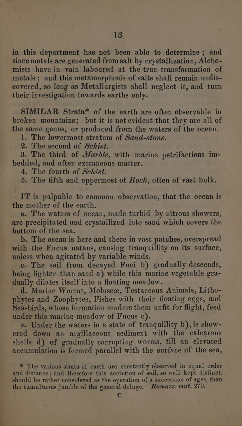 in this department has not been able to determine ; and since metals are generated from salt by crystallization, Alche- mists have in vain laboured at the true transformation of metals; and this metamorphosis of salts shall remain undis- covered, so long as Metallurgists shall neglect it, and turn their investigation towards earths only. SIMILAR Strata* of the earth are often observable in broken mountains; but it is not evident that they are all of the same genus, or produced from the waters of the ocean. 1. The lowermost stratum of Sand-stone. 2. The second of Schist. 3. The third of Marble, with marine petrifactions im- bedded, and often extraneous matter. 4. The fourth of Schist. 5. The fifth and uppermost of Rock, often of vast bulk. IT is palpable to common observation, that the ocean is the mother of the earth. a. The waters of ocean, made turbid by nitrous showers, are precipitated and crystallized into sand which covers the bottom of the sea. b. The ocean is here and there in vast patches, overspread with the Fucus natans, causing tranquillity on its surface, unless when agitated by variable winds. e. The soil from. decayed Fuci b) gradually descends, being lighter than sand a) while this marine vegetable gra- - dually dilates itself into a floating meadow. d. Marine Worms, Molusce, Testaceous Animals, Litho- phytes and Zoophytes, Fishes with their floating eggs, and Sea-birds, whose formation renders them unfit for flight, feed under this marine meadow of Fucus c). e. Under the waters in a state of tranquillity b), is show- ered down an argillaceous sediment with the calcarous shells d) of gradually corrupting worms, till an elevated accumulation is formed parallel with the surface of the sea, * The various strata of earth are constantly observed in equal order and distance; and therefore this accretion of soil, so well kept distinct, should be rather considered as the operation of a succession of ages, than the tumultuous jumble of the general deluge. Ramazz. mut. 279. Cc