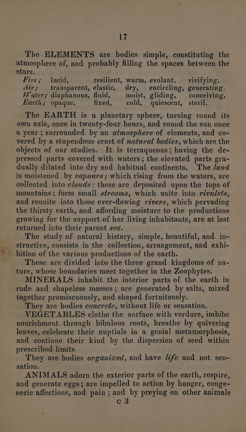 an atmosphere of, and probably filling the spaces between the stars. Fire; lucid, resilient, warm, evolant, vivifying. Mir; transparent, elastic, dry, encircling, generating. Mater; diaphanous, fluid, moist, gliding, conceiving. Earth; opaque, fixed, cold, quiescent, steril. The EARTH is a planetary sphere, turning round its own axis, once in twenty-four hours, and round the sun once a year ; surrounded by an atmosphere of elements, and co- vered by a stupendous crust of natural bodies, which are the objects of our studies. It is terraqueous; having the de- pressed parts covered with waters; the elevated parts gra- dually dilated into dry and habitual continents. The land is moistened by vapours; which rising from the waters, are collected into clouds: these are deposited upon the tops of mountains ; form small streams, which unite into rivulets, and reunite into those ever-flowing révers, which pervading the thirsty earth, and affording moisture to the productions growing for the support of her living inhabitants, are at last returned into their parent sea. The study of natural history, simple, beautiful, and in- structive, consists in the collection, arrangement, and exhi- bition of the various productions of the earth. These are divided into the three grand kingdoms of na- MINERALS inhabit the interior parts of the earth in rude and shapeless masses; are generated by salts, mixed together promiscuously, and shaped fortuitously. They are bodies concrete, without life or sensation. VEGETABLES clothe the surface with verdure, imbibe nourishment through bibulous roots, breathe by quivering leaves, celebrate their nuptials in a genial metamorphosis, and continue their kind by the dispersion of seed within prescribed limits They are bodies organized, and have life and not sen- sation. ANIMALS adorn the exterior parts of the earth, respire, and generate eggs; are impelled to action by hunger, conge- neric affections, and pain; and by preying on other animals c3