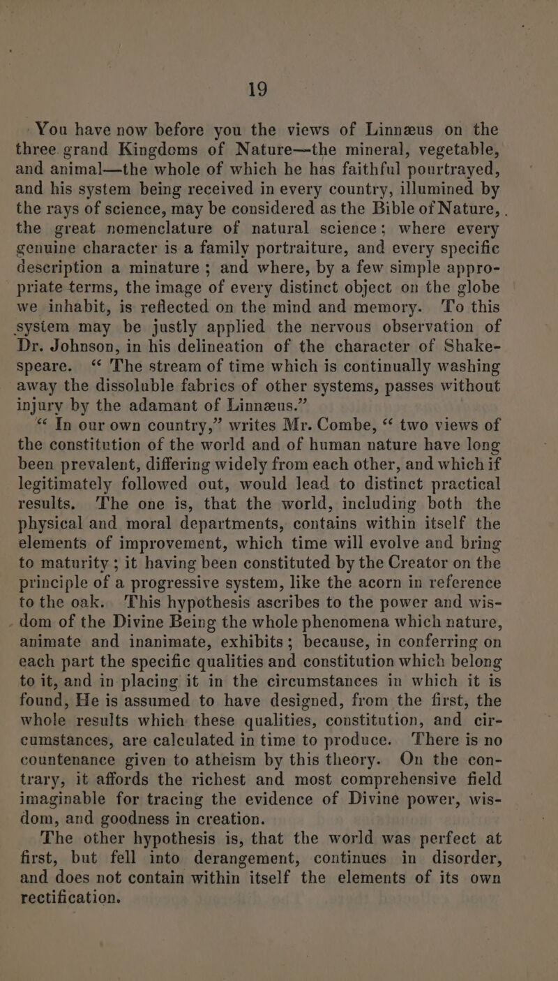 You have now before you the views of Linnzus on the three. grand Kingdoms of Nature—the mineral, vegetable, and animal—the whole of which he has faithful pourtrayed, and his system being received in every country, illumined by the rays of science, may be considered as the Bible of Nature, | the great nomenclature of natural science; where every genuine character is a family portraiture, and every specific description a minature ; and where, by a few simple appro- priate terms, the image of every distinct object on the globe we inhabit, is reflected on the mind and memory. To this sysiem may be justly applied the nervous observation of Dr. Johnson, in his delineation of the character of Shake- speare. ‘“ The stream of time which is continually washing away the dissoluble fabrics of other systems, passes without injury by the adamant of Linnzeus.” “ Tn our own country,” writes Mr. Combe, “‘ two views of the constitution of the world and of human nature have long been prevalent, differing widely from each other, and which if legitimately followed out, would Jead to distinct practical results. The one is, that the world, including both the physical and moral departments, contains within itself the elements of improvement, which time will evolve and bring to maturity ; it having been constituted by the Creator on the principle of a progressive system, like the acorn in reference to the oak. This hypothesis ascribes to the power and wis- - dom of the Divine Being the whole phenomena which nature, animate and inanimate, exhibits; because, in conferring on each part the specific qualities and constitution which belong to it, and in placing it in the circumstances in which it is found, He is assumed to have designed, from the first, the whole results which these qualities, constitution, and cir- cumstances, are calculated in time to produce. ‘There is no countenance given to atheism by this theory. On the con- trary, it affords the richest and most comprehensive field imaginable for tracing the evidence of Divine power, wis- dom, and goodness in creation. The other hypothesis is, that the world was perfect at first, but fell into derangement, continues in disorder, and does not contain within itself the elements of its own rectification.