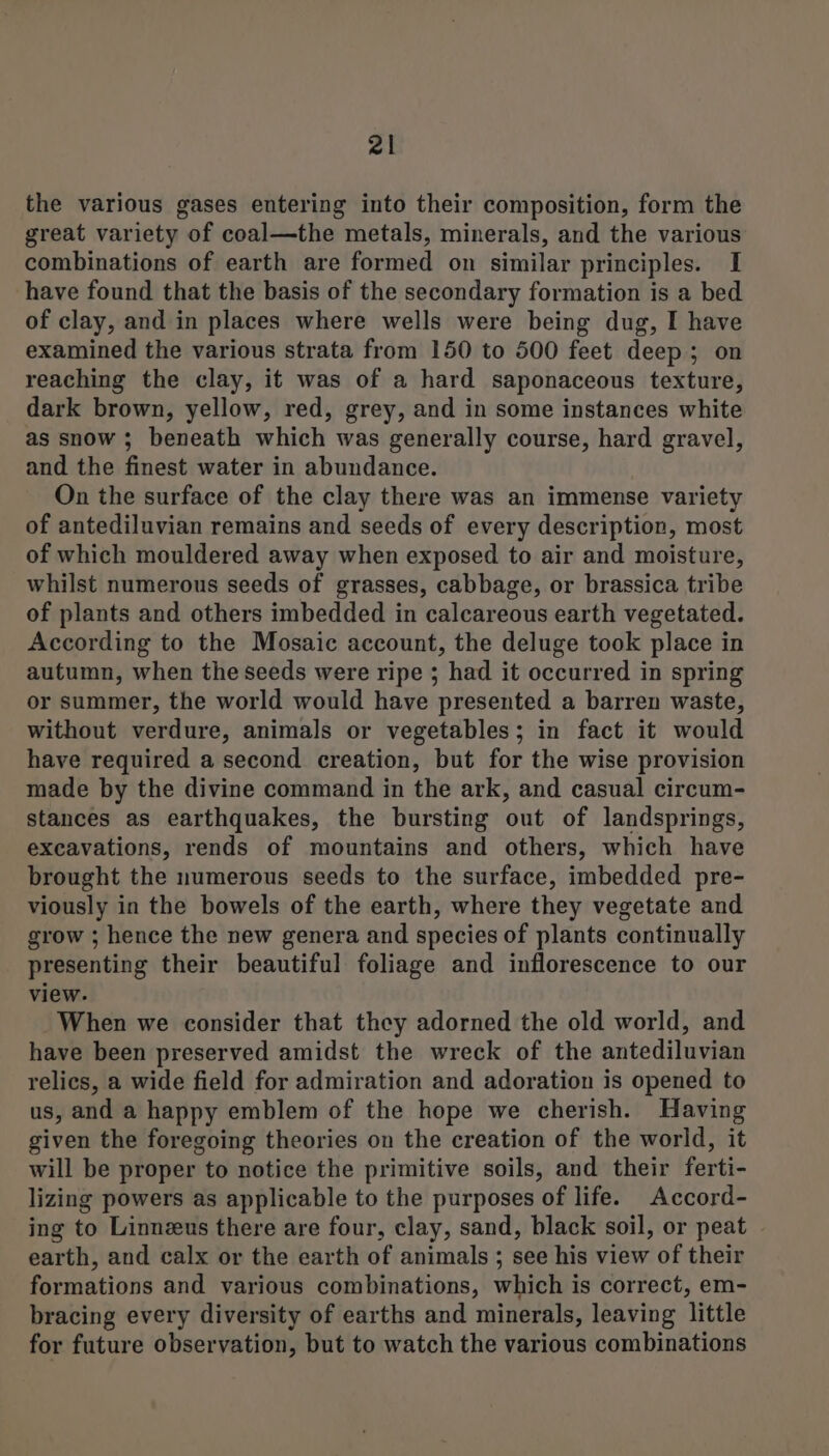 the various gases entering into their composition, form the great variety of coal—the metals, minerals, and the various combinations of earth are formed on similar principles. I have found that the basis of the secondary formation is a bed of clay, and in places where wells were being dug, I have examined the various strata from 150 to 500 feet deep; on reaching the clay, it was of a hard saponaceous texture, dark brown, yellow, red, grey, and in some instances white as snow ; beneath which was generally course, hard gravel, and the finest water in abundance. On the surface of the clay there was an immense variety of antediluvian remains and seeds of every description, most of which mouldered away when exposed to air and moisture, whilst numerous seeds of grasses, cabbage, or brassica tribe of plants and others imbedded in calcareous earth vegetated. According to the Mosaic account, the deluge took place in autumn, when the seeds were ripe ; had it occurred in spring or summer, the world would have presented a barren waste, without verdure, animals or vegetables; in fact it would have required a second creation, but for the wise provision made by the divine command in the ark, and casual circum- stances as earthquakes, the bursting out of landsprings, excavations, rends of mountains and others, which have brought the numerous seeds to the surface, imbedded pre- viously in the bowels of the earth, where they vegetate and grow ; hence the new genera and species of plants continually presenting their beautiful foliage and inflorescence to our view. When we consider that they adorned the old world, and have been preserved amidst the wreck of the antediluvian relics, a wide field for admiration and adoration is opened to us, and a happy emblem of the hope we cherish. Having given the foregoing theories on the creation of the world, it will be proper to notice the primitive soils, and their ferti- lizing powers as applicable to the purposes of life. Accord- ing to Linneus there are four, clay, sand, black soil, or peat - earth, and calx or the earth of animals; see his view of their formations and various combinations, which is correct, em- bracing every diversity of earths and minerals, leaving little for future observation, but to watch the various combinations