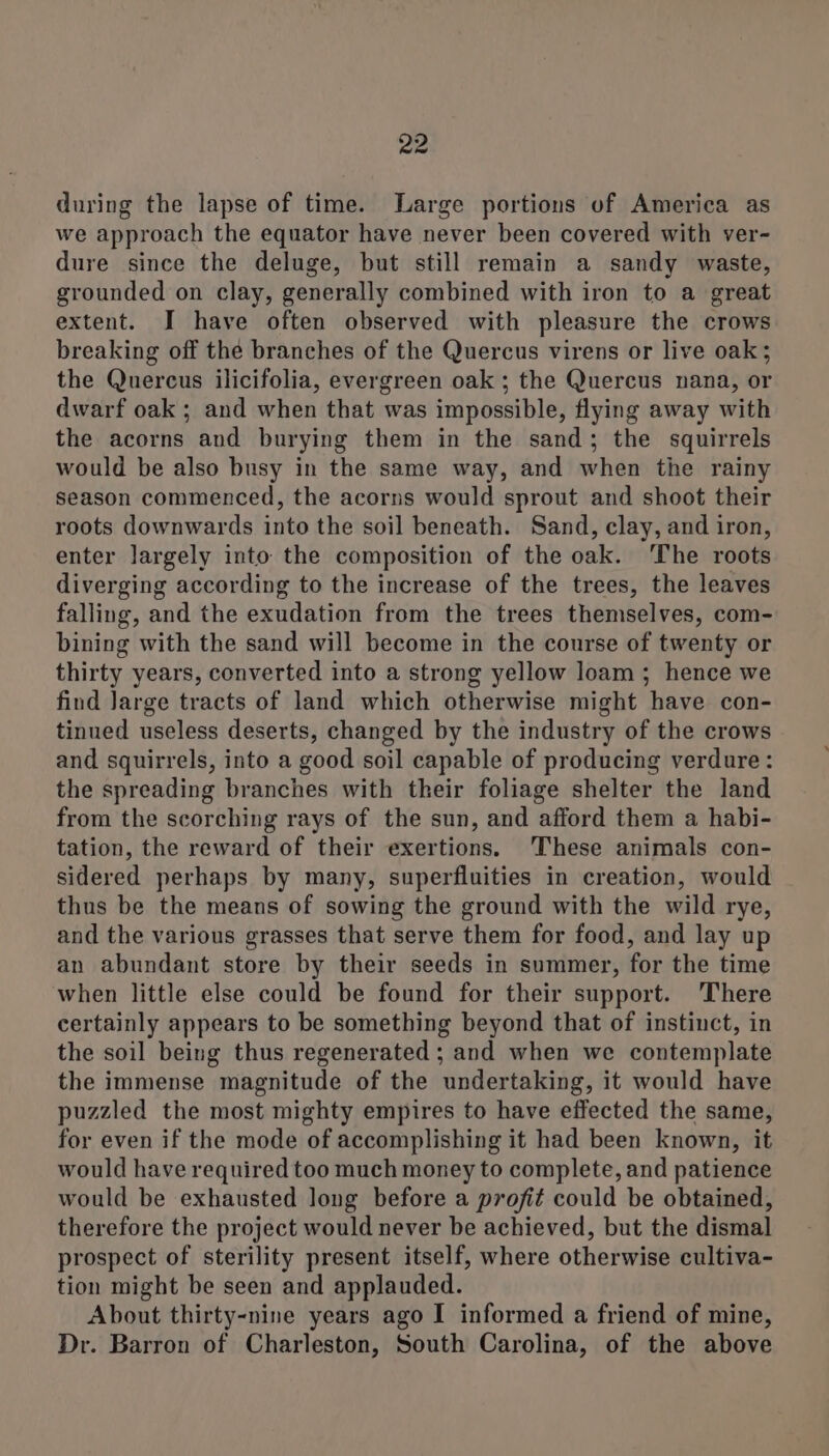 during the lapse of time. Large portions of America as we approach the equator have never been covered with ver- dure since the deluge, but still remain a sandy waste, grounded on clay, generally combined with iron to a great extent. I have often observed with pleasure the crows breaking off the branches of the Quercus virens or live oak; the Quercus ilicifolia, evergreen oak ; the Quercus nana, or dwarf oak ; and when that was impossible, flying away with the acorns and burying them in the sand; the squirrels would be also busy in the same way, and when the rainy season commenced, the acorns would sprout and shoot their roots downwards into the soil beneath. Sand, clay, and iron, enter largely into the composition of the oak. The roots diverging according to the increase of the trees, the leaves falling, and the exudation from the trees themselves, com- bining with the sand will become in the course of twenty or thirty years, converted into a strong yellow loam; hence we find Jarge tracts of land which otherwise might have con- tinued useless deserts, changed by the industry of the crows and squirrels, into a good soil capable of producing verdure: the spreading branches with their foliage shelter the land from the scorching rays of the sun, and afford them a habi- tation, the reward of their exertions. ‘These animals con- sidered perhaps by many, superfluities in creation, would thus be the means of sowing the ground with the wild rye, and the various grasses that serve them for food, and lay up an abundant store by their seeds in summer, for the time when little else could be found for their support. ‘There certainly appears to be something beyond that of instinct, in the soil being thus regenerated ; and when we contemplate the immense magnitude of the undertaking, it would have puzzled the most mighty empires to have effected the same, for even if the mode of accomplishing it had been known, it would have required too much money to complete, and patience would be exhausted long before a profit could be obtained, therefore the project would never be achieved, but the dismal prospect of sterility present itself, where otherwise cultiva- tion might be seen and applauded. About thirty-nine years ago I informed a friend of mine, Dr. Barron of Charleston, South Carolina, of the above