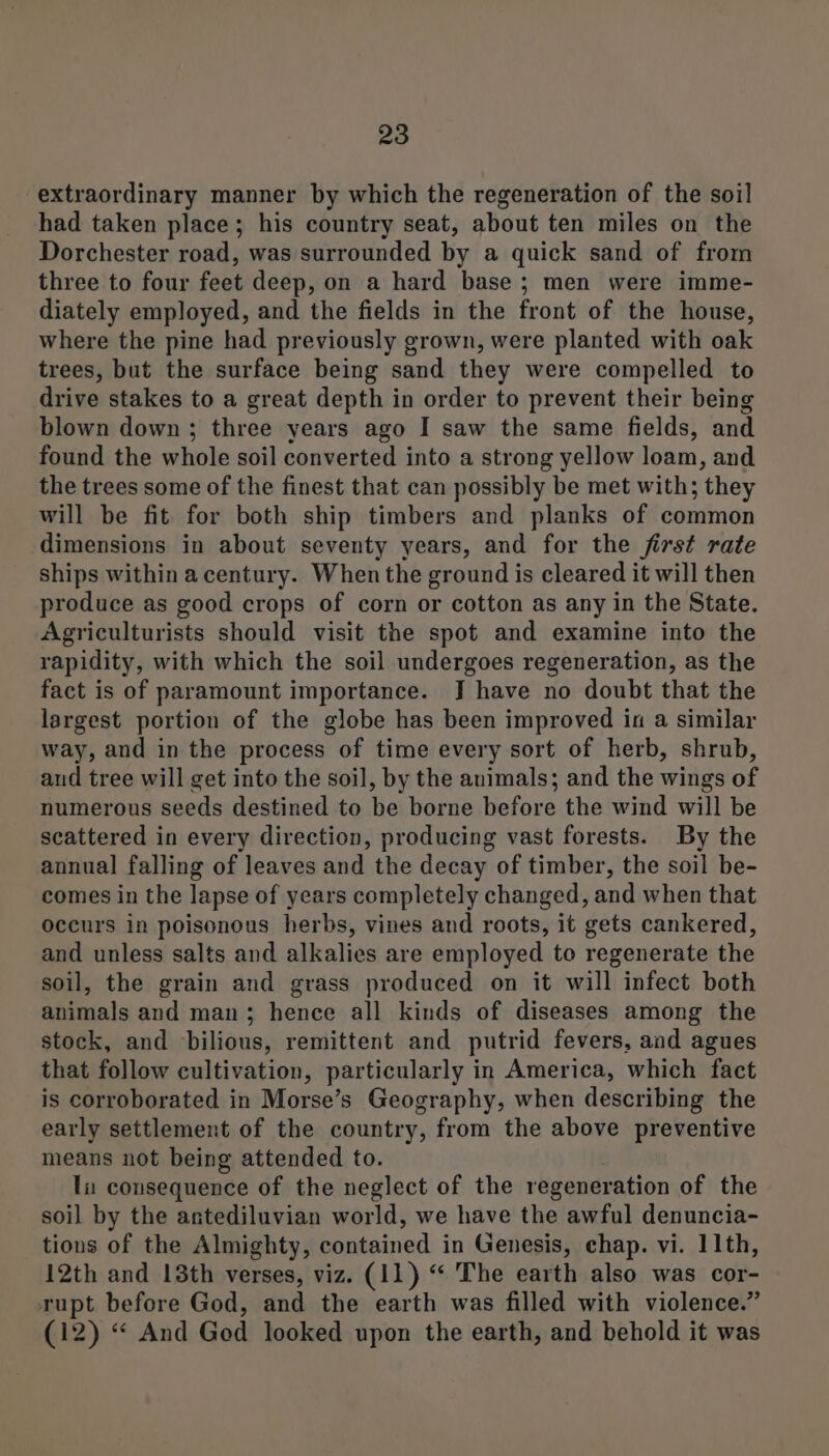 extraordinary manner by which the regeneration of the soil had taken place; his country seat, about ten miles on the Dorchester road, was surrounded by a quick sand of from three to four feet deep, on a hard base ; men were imme- diately employed, and the fields in the front of the house, where the pine had previously grown, were planted with oak trees, but the surface being sand they were compelled to drive stakes to a great depth in order to prevent their being blown down ; three years ago I saw the same fields, and found the whole soil converted into a strong yellow loam, and the trees some of the finest that can possibly be met with; they will be fit for both ship timbers and planks of common dimensions in about seventy years, and for the first rate ships within acentury. When the ground is cleared it will then produce as good crops of corn or cotton as any in the State. Agriculturists should visit the spot and examine into the rapidity, with which the soil undergoes regeneration, as the fact is of paramount importance. J have no doubt that the largest portion of the globe has been improved in a similar way, and in the process of time every sort of herb, shrub, aud tree will get into the soil, by the animals; and the wings of numerous seeds destined to be borne before the wind will be scattered in every direction, producing vast forests. By the annual falling of leaves and the decay of timber, the soil be- comes in the lapse of years completely changed, and when that occurs in poisonous herbs, vines and roots, it gets cankered, and unless salts and alkalies are employed to regenerate the soil, the grain and grass produced on it will infect both animals and man; hence all kinds of diseases among the stock, and bilious, remittent and putrid fevers, and agues that follow cultivation, particularly in America, which fact is corroborated in Morse’s Geography, when describing the early settlement of the country, from the above preventive means not being attended to. Tu consequence of the neglect of the regeneration of the soil by the antediluvian world, we have the awful denuncia- tions of the Almighty, contained in Genesis, chap. vi. 11th, 12th and 13th verses, viz. (11) “‘ The earth also was cor- rupt before God, and the earth was filled with violence.” (12) “ And Ged looked upon the earth, and behold it was