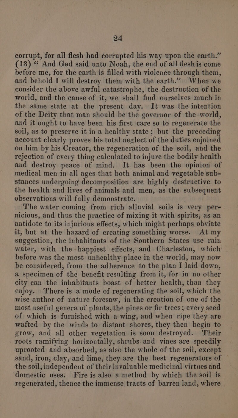 corrupt, for all flesh had corrupted his way upon the earth.” (13) “ And Ged said unto Noah, the end of all fleshis come before me, for the earth is filled with violence through them, and behold I will destroy them with the earth.”” When we consider the above awful catastrophe, the destruction of the world, and the cause of it, we shall find ourselves much in the same state at the present day. It was the intention of the Deity that man should be the governor of the world, and it ought to have been his first care so to regenerate the soil, as to preserve it in a healthy state; but the preceding account clearly proves his total neglect of the duties enjoined on him by his Creator, the regeneration of the soil, and the rejection of every thing calculated to injure the bodily health and destroy peace of mind. It has been the opinion of medical men in all ages that both animal and vegetable sub- stances undergoing decomposition are highly destructive to the health and lives of animals and men, as the subsequent observations will fully demonstrate. The water coming from rich alluvial soils is very per- nicious, and thus the practice of mixing it with spirits, as an antidote to its injurious effects, which might perhaps obviate it, but at the hazard of creating something worse. At my suggestion, the inhabitants of the Southern States use rain water, with the -happiest effects, and Charleston, which before was the most unhealthy place in the world, may now be considered, from the adherence to the plan I laid down, a specimen of the benefit resulting from it, for in no other city can the inhabitants boast of better health, than they enjoy. There is a mode of regenerating the soil, which the wise author of nature foresaw, in the creation of one of the most useful genera of plants, the pines or fir trees; every seed of which is furnished with a wing, and when ripe they are wafted by the winds to distant shores, they then begin to grow, and all other vegetation is soon destroyed. Their roots ramifying horizontally, shrubs. and vines are speedily uprooted and absorbed, as also the whole of the soil, except sand, iron, clay, and lime, they are the best regenerators of — the soil, independent of their invaluable medicinal virtues and domestic uses. Fire is also a method by which the soil is regenerated, thence the immense tracts of barren land, where