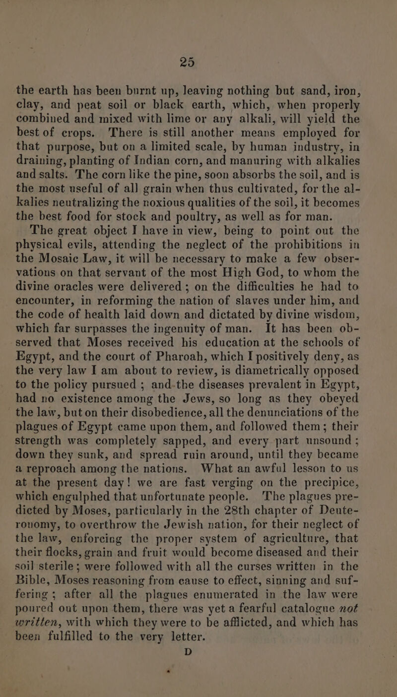 the earth has been burnt up, leaving nothing but sand, iron, clay, and peat soil or black earth, which, when properly combined and mixed with lime or any alkali, will yield the best of crops. There is still another means employed for that purpose, but on a limited scale, by human industry, in draining, planting of Indian corn, and manuring with alkalies and salts. The corn like the pine, soon absorbs the soil, and is the most useful of al] grain when thus cultivated, for the al- kalies neutralizing the noxious qualities of the soil, it becomes the best food for stock and poultry, as well as for man. The great object I have in view, being to point out the physical evils, attending the neglect of the prohibitions in the Mosaic Law, it will be necessary to make a few obser- vations on that servant of the most High God, to whom the divine oracles were delivered ; on the difficulties he had to encounter, in reforming the nation of slaves under him, and the code of health laid down and dictated by divine wisdom, which far surpasses the ingenuity of man. It has been ob- served that Moses received his education at the schools of Egypt, and the court of Pharoah, which I positively deny, as the very law I am about to review, is diametrically opposed to the policy pursued ; and-the diseases prevalent in Egypt, had no existence among the Jews, so long as they obeyed the law, but on their disobedience, all the denunciations of the plagues of Egypt came upon them, and followed them; their strength was completely sapped, and every part unsound ; down they sunk, and spread ruin around, until they became a reproach among the nations. What an awful lesson to us at the present day! we are fast verging on the precipice, which engulphed that unfortunate people. The plagues pre- dicted by Moses, particularly in the 28th chapter of Deute- rouomy, to overthrow the Jewish nation, for their neglect of the law, enforcing the proper system of agriculture, that their flocks, grain and fruit would become diseased and their soil sterile; were followed with all the curses written in the Bible, Moses reasoning from cause to effect, sinning and suf- fering ; after all the plagues enumerated in the law were poured out upon them, there was yet a fearful catalogue not written, with which they were to be afflicted, and which has been fulfilled to the very letter. D