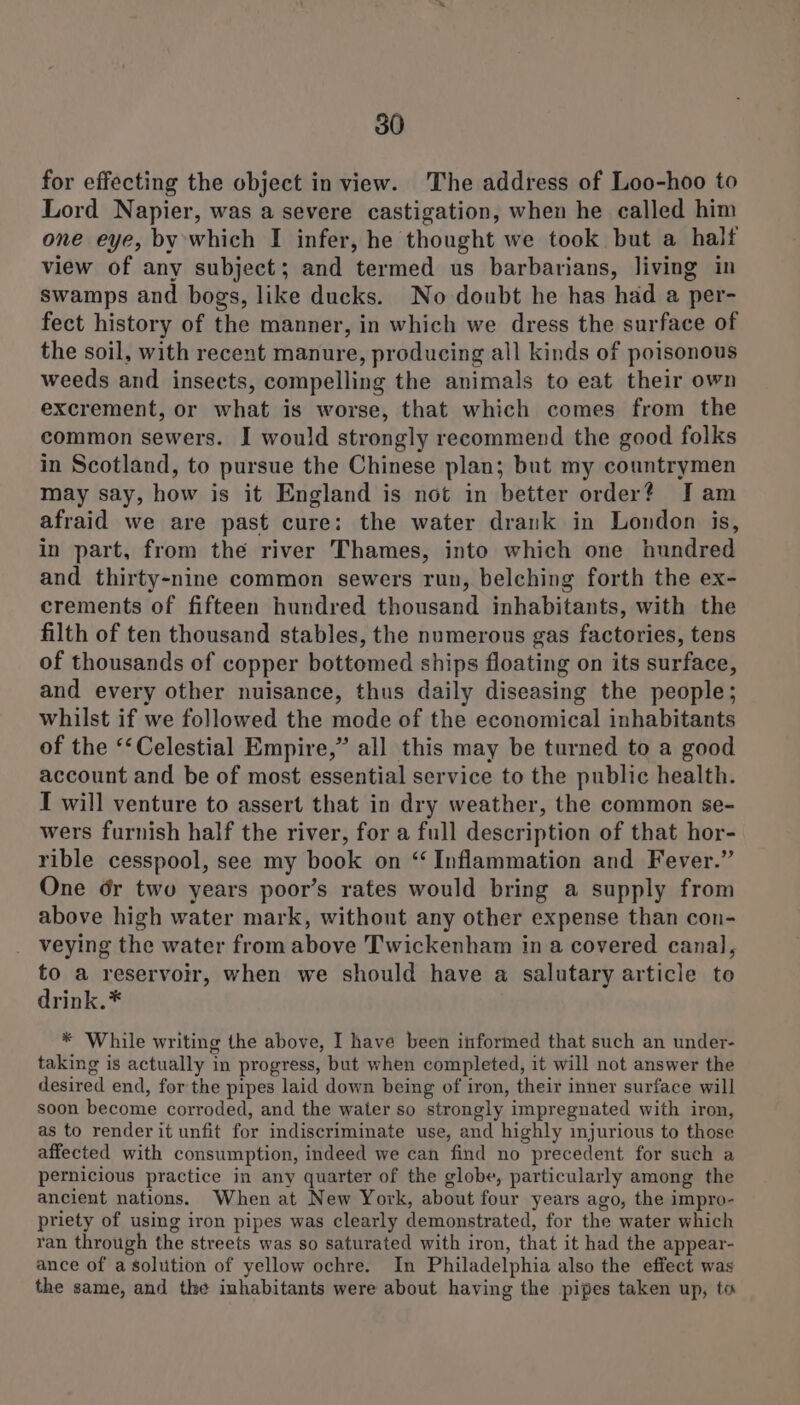 for effecting the object in view. The address of Loo-hoo to Lord Napier, was a severe castigation, when he called him one eye, by which I infer, he thought we took but a half view of any subject; and termed us barbarians, living in swamps and bogs, like ducks. No doubt he has had a per- fect history of the manner, in which we dress the surface of the soil, with recent manure, producing all kinds of poisonous weeds and insects, compelling the animals to eat their own excrement, or what is worse, that which comes from the common sewers. I would strongly recommend the good folks in Scotland, to pursue the Chinese plan; but my countrymen may say, how is it England is not in better order? Jam afraid we are past cure: the water drank in London is, in part, from the river Thames, into which one hundred and thirty-nine common sewers run, belching forth the ex- crements of fifteen hundred thousand inhabitants, with the filth of ten thousand stables, the numerous gas factories, tens of thousands of copper bottomed ships floating on its surface, and every other nuisance, thus daily diseasing the people; whilst if we followed the mode of the economical inhabitants of the ‘‘Celestial Empire,” all this may be turned to a good account and be of most essential service to the public health. I will venture to assert that in dry weather, the common se- wers furnish half the river, for a full description of that hor- rible cesspool, see my book on “ Inflammation and Fever.” One dr twu years poor’s rates would bring a supply from above high water mark, without any other expense than con- veying the water from above Twickenham in a covered canal, to a reservoir, when we should have a salutary article to drink.* * While writing the above, I have been informed that such an under- taking is actually in progress, but when completed, it will not answer the desired end, for the pipes laid down being of iron, their inner surface will soon become corroded, and the water so strongly impregnated with iron, as to render it unfit for indiscriminate use, and highly injurious to those affected with consumption, indeed we can find no precedent for such a pernicious practice in any quarter of the globe, particularly among the ancient nations. When at New York, about four years ago, the impro- priety of using iron pipes was clearly demonstrated, for the water which ran through the streets was so saturated with iron, that it had the appear- ance of a solution of yellow ochre. In Philadelphia also the effect was the same, and the inhabitants were about having the pipes taken up, to