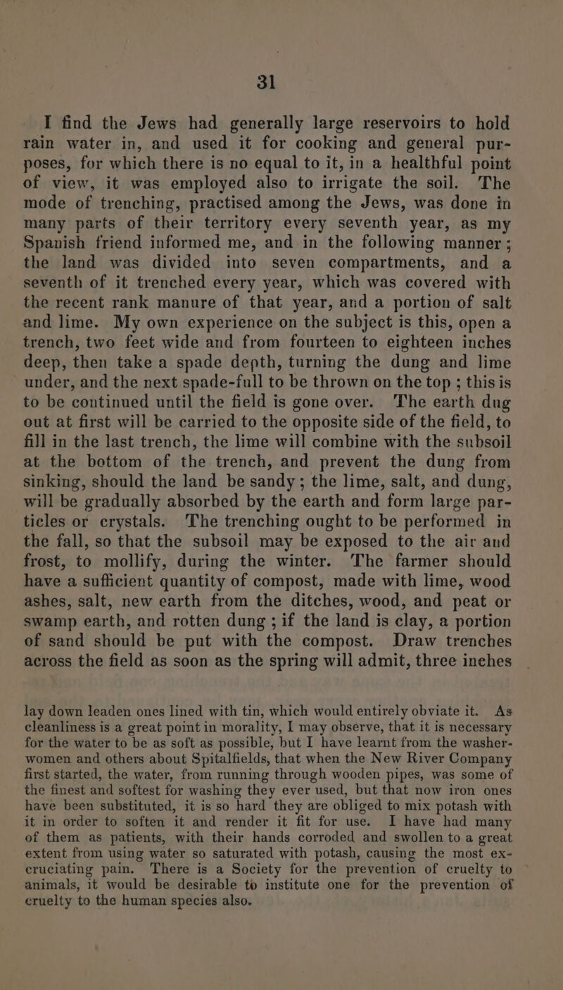I find the Jews had generally large reservoirs to hold rain water in, and used it for cooking and general pur- poses, for which there is no equal to it, in a healthful point of view, it was employed also to irrigate the soil. The mode of trenching, practised among the Jews, was done in many parts of their territory every seventh year, as my Spanish friend informed me, and in the following manner ; the land was divided into seven compartments, and a seventh of it trenched every year, which was covered with the recent rank manure of that year, and a portion of salt and lime. My own experience on the subject is this, open a trench, two feet wide and from fourteen to eighteen inches deep, then take a spade depth, turning the dung and lime under, and the next spade-full to be thrown on the top ; this is to be continued until the field is gone over. The earth dug out at first will be carried to the opposite side of the field, to fill in the last trench, the lime will combine with the subsoil at the bottom of the trench, and prevent the dung from sinking, should the land be sandy; the lime, salt, and dung, will be gradually absorbed by the earth and form large par- ticles or crystals. The trenching ought to be performed in the fall, so that the subsoil may be exposed to the air and frost, to mollify, during the winter. The farmer should have a sufficient quantity of compost, made with lime, wood ashes, salt, new earth from the ditches, wood, and peat or swamp earth, and rotten dung ; if the land is clay, a portion of sand should be put with the compost. Draw trenches across the field as soon as the spring will admit, three inches lay down leaden ones lined with tin, which would entirely obviate it. As cleanliness is a great point in morality, I may observe, that it is necessary for the water to be as soft as possible, but I have learnt from the washer- women and others about Spitalfields, that when the New River Company first started, the water, from running through wooden pipes, was some of the finest and softest for washing they ever used, but that now iron ones have been substituted, it is so hard they are obliged to mix potash with it in order to soften it and render it fit for use. I have had many of them as patients, with their hands corroded and swollen to a great extent from using water so saturated with potash, causing the most ex- eruciating pain. There is a Society for the prevention of cruelty to animals, it would be desirable to institute one for the prevention of cruelty to the human species also.