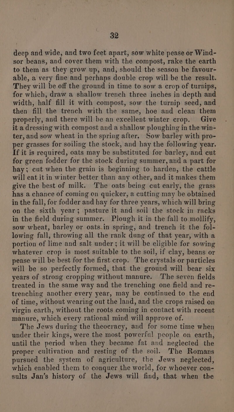 deep and wide, and two feet apart, sow white pease or Wind- sor beans, and cover them with the compost, rake the earth to them as they grow up, and, should the season be favour- able, a very fine and perhaps double crop will be the result. They will be off the ground in time to sow a crop of turnips, for which, draw a shallow trench three inches in depth and width, half fill it with compost, sow the turnip seed, and then fill the trench with the same, hoe and clean them properly, and there will be an excellent winter crop. Give it a dressing with compost and a shallow ploughing in the win- ter, and sow wheat in the spring after. Sow barley with pro- per grasses for soiling the stock, and hay the following year. If it is required, oats may be substituted for barley, and cut for green fodder for the stock during summer, and a part for hay; cut when the grain is beginning to harden, the cattle will eat it in winter better than any other, and it makes them give the best of milk. ‘The oats being cut early, the grass has a chance of coming on quicker, a cutting may be obtained in the fall, for fodder and hay for three years, which will bring on the sixth year; pasture it and soil the stock in racks in the field during summer. Plough it in the fall to mollify, sow wheat, barley or oats.in spring, and trench it the fol- lowing fall, throwing all the rank dung of that year, with a portion of lime and salt under ; it will be eligible for sowing whatever crop is most suitable to the soil, if clay, beans or pease will be best for the first crop. The crystals or particles will be so perfectly formed, that the ground will bear six years of strong cropping without manure. The seven fields treated in the same way and the trenching one field and re- trenching another every year, may be continued to the end of time, without wearing out the land, and the crops raised on virgin earth, without the roots coming in contact with recent manure, which every rational mind will approve of. The Jews during the theocracy, and for some time when under their kings, were the most powerful people on earth, until the period when they became fat and neglected the proper cultivation and resting of the soil. The Romans pursued the system of agriculture, the Jews neglected, which enabled them to conquer the world, for whoever con- sults Jan’s history of the Jews will find, that when the