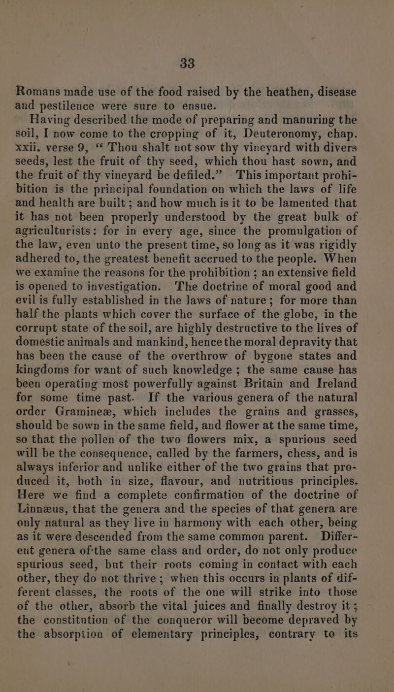 Romans made use of the food raised by the heathen, disease and pestilence were sure to ensue. Having described the mode of preparing and manuring the soil, I now come to the cropping of it, Deuteronomy, chap. xxii. verse 9, “ Thou shalt not sow thy vineyard with divers seeds, lest the fruit of thy seed, which thou hast sown, and the fruit of thy vineyard be defiled.” This important prohi- bition is the principal foundation on which the laws of life ‘and health are built ; and how much is it to be lamented that it has not been properly understood by the great bulk of agriculturists: for in every age, since the promulgation of the law, even unto the present time, so long as it was rigidly adhered to, the greatest benefit accrued to the people. When we examine the reasons for the prohibition ; an extensive field is opened to investigation. ‘The doctrine of moral good and evil is fully established in the laws of nature; for more than half the plants which cover the surface of the globe, in the corrupt state of the soil, are highly destructive to the lives of domestic animals and mankind, hence the moral depravity that has been the cause of the overthrow of bygone states and kingdoms for want of such knowledge ; the same cause has been operating most powerfully against Britain and Ireland for some time past. If the various genera of the natural order Graminez, which includes the grains and grasses, should be sown in the same field, and flower at the same time, so that the pollen of the two flowers mix, a spurious seed will be the consequence, called by the farmers, chess, and is always inferior and unlike either of the two grains that pro- duced it, both in size, flavour, and nutritious principles. Here we find a complete confirmation of the doctrine of Linneus, that the genera and the species of that genera are only natural as they live in harmony with each other, being as it were descended from the same common parent. Differ- ent genera ofthe same class and order, do not only produce spurious seed, but their roots coming in contact with each other, they do not thrive; when this occurs in plants of dif- ferent classes, the roots of the one will strike into those of the other, absorb the vital juices and finally destroy it ; the constitution of the conqueror will beeome depraved by the absorption of elementary principles, contrary to its