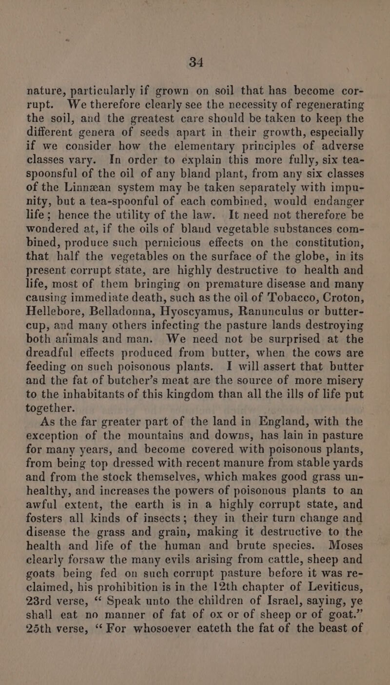nature, particularly if grown on soil that has become cor- rupt. We therefore clearly see the necessity of regenerating the soil, and the greatest care should be taken to keep the different genera of seeds apart in their growth, especially if we consider how the elementary principles of adverse classes vary. In order to explain this more fully, six tea- spoonsful of the oil of any bland plant, from any six classes of the Linnzan system may be taken separately with impu- nity, but a tea-spoonful of each combined, would endanger life; hence the utility of the law. It need not therefore be wondered at, if the oils of bland vegetable substances com- bined, produce such pernicious effects on the constitution, that half the vegetables on the surface of the globe, in its present corrupt state, are highly destructive to health and life, most of them bringing on premature disease and many causing immediate death, such as the oil of Tobacco, Croton, Hellebore, Belladonna, Hyoscyamus, Ranunculus or butter- cup, and many others infecting the pasture lands destroying both animals and man. We need not be surprised at the dreadful effects produced from butter, when the cows are feeding on such poisonous plants. I will assert that butter and the fat of butcher’s meat are the source of more misery to the inhabitants of this kingdom than all the ills of life put together. As the far greater part of the land in England, with the exception of the mountains and downs, has lain in pasture for many years, and become covered with poisonous plants, from being top dressed with recent manure from stable yards and from the stock themselves, which makes good grass un- healthy, and increases the powers of poisonous plants to an awful extent, the earth is in a highly corrupt state, and fosters all kinds of insects; they in their turn change and disease the grass and grain, making it destructive to the health and life of the human and brute species. Moses clearly forsaw the many evils arising from cattle, sheep and goats being fed on such corrupt pasture before it was re- claimed, his prohibition is in the 12th chapter of Leviticus, 23rd verse, “‘ Speak unto the children of Israel, saying, ye shall eat no manner of fat of ox or of sheep or of goat.” 25th verse, “‘ For whosoever eateth the fat of the beast of