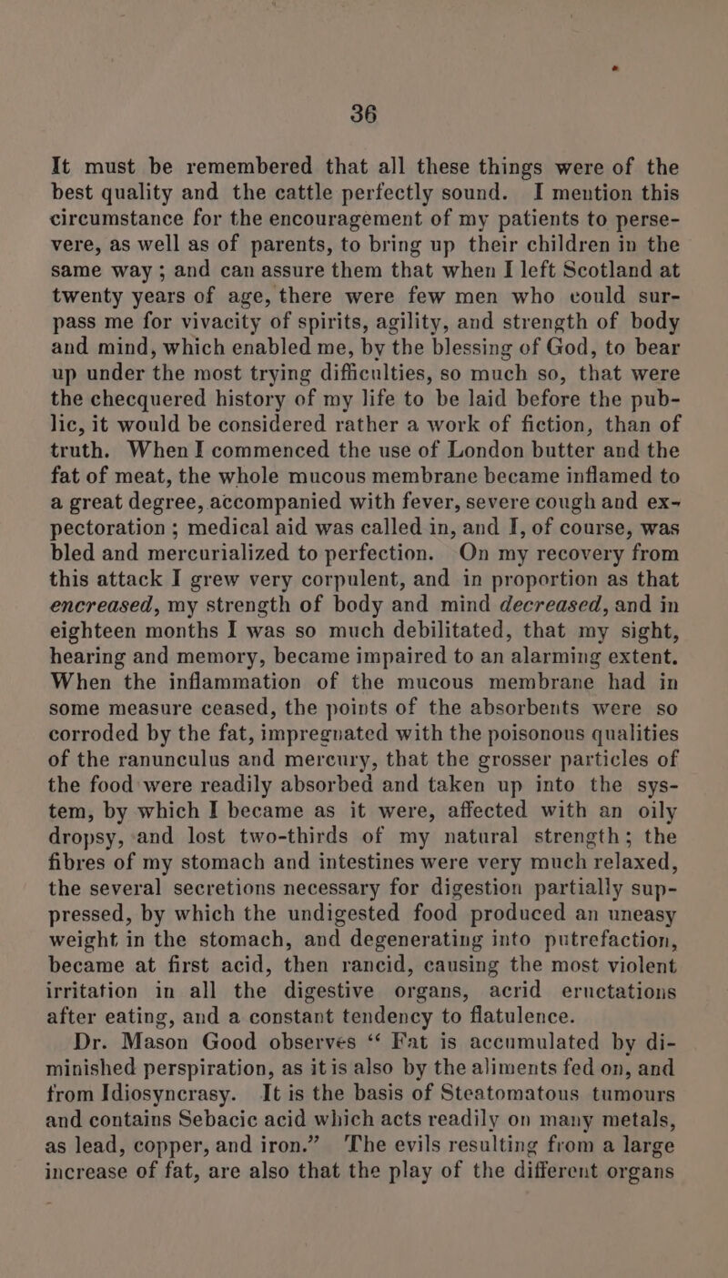 It must be remembered that all these things were of the best quality and the cattle perfectly sound. I mention this circumstance for the encouragement of my patients to perse- vere, as well as of parents, to bring up their children in the same way ; and can assure them that when I left Scotland at twenty years of age, there were few men who could sur- pass me for vivacity of spirits, agility, and strength of body and mind, which enabled me, by the blessing of God, to bear up under the most trying difficulties, so much so, that were the checquered history of my life to be laid before the pub- lic, it would be considered rather a work of fiction, than of truth. When I commenced the use of London butter and the fat of meat, the whole mucous membrane became inflamed to a great degree, accompanied with fever, severe cough and ex- pectoration ; medical aid was called in, and I, of course, was bled and mercurialized to perfection. On my recovery from this attack I grew very corpulent, and in proportion as that encreased, my strength of body and mind decreased, and in eighteen months I was so much debilitated, that my sight, hearing and memory, became impaired to an alarming extent. When the inflammation of the mucous membrane had in some measure ceased, the points of the absorbents were so corroded by the fat, impregnated with the poisonous qualities of the ranunculus and mercury, that the grosser particles of the food were readily absorbed and taken up into the sys- tem, by which I became as it were, affected with an oily dropsy, and lost two-thirds of my natural strength; the fibres of my stomach and intestines were very much relaxed, the several secretions necessary for digestion partially sup- pressed, by which the undigested food produced an uneasy weight in the stomach, and degenerating into putrefaction, became at first acid, then rancid, causing the most violent irritation in all the digestive organs, acrid eructations after eating, and a constant tendency to flatulence. Dr. Mason Good observes ‘* Fat is accumulated by di- minished perspiration, as itis also by the aliments fed on, and from Idiosyncrasy. It is the basis of Steatomatous tumours and contains Sebacic acid which acts readily on many metals, as lead, copper, and iron.” The evils resulting from a large increase of fat, are also that the play of the different organs