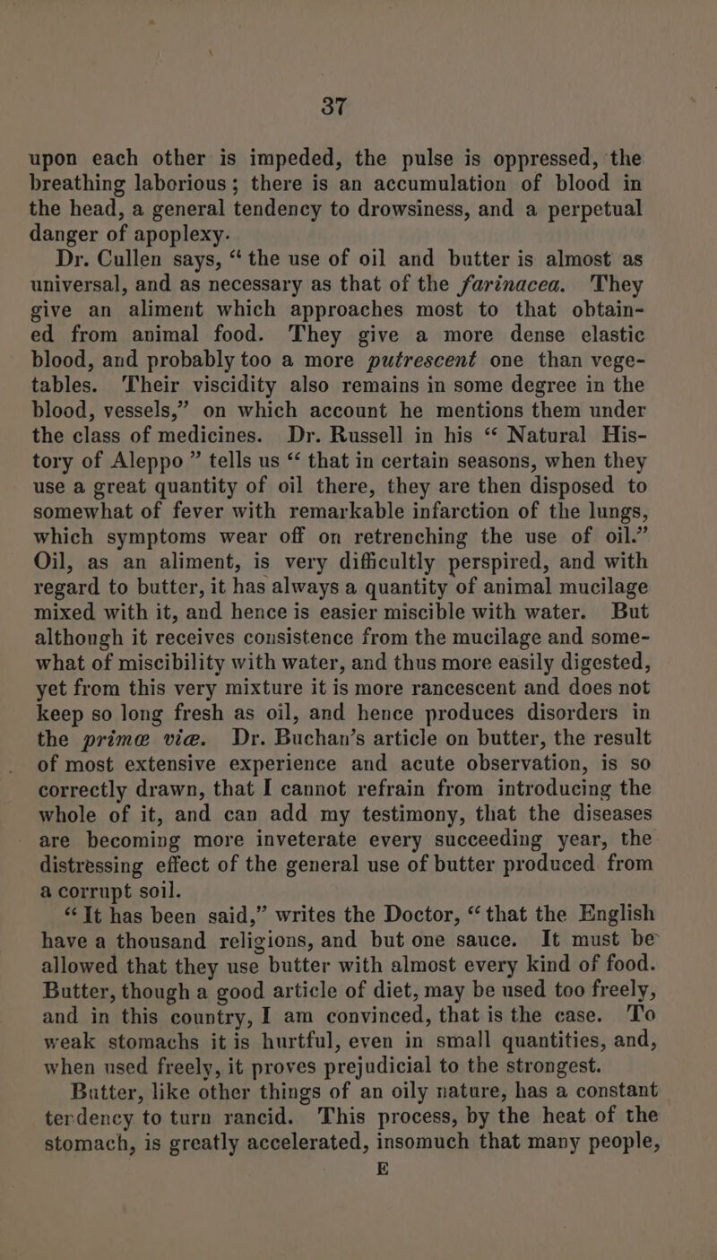 upon each other is impeded, the pulse is oppressed, the breathing laborious; there is an accumulation of blood in the head, a general tendency to drowsiness, and a perpetual danger of apoplexy. Dr. Cullen says, “ the use of oil and butter is almost as universal, and as necessary as that of the farinacea. They give an aliment which approaches most to that obtain- ed from animal food. They give a more dense elastic blood, and probably too a more putrescent one than vege- tables. Their viscidity also remains in some degree in the blood, vessels,” on which account he mentions them under the class of medicines. Dr. Russell in his “ Natural His- tory of Aleppo ” tells us ‘‘ that in certain seasons, when they use a great quantity of oil there, they are then disposed to somewhat of fever with remarkable infarction of the lungs, which symptoms wear off on retrenching the use of oil.” Oil, as an aliment, is very difficultly perspired, and with regard to butter, it has always a quantity of animal mucilage mixed with it, and hence is easier miscible with water. But althongh it receives consistence from the mucilage and some- what of miscibility with water, and thus more easily digested, yet from this very mixture it is more rancescent and does not keep so long fresh as oil, and hence produces disorders in the prime vie. Dr. Buchan’s article on butter, the result of most extensive experience and acute observation, is so correctly drawn, that I cannot refrain from introducing the whole of it, and can add my testimony, that the diseases - are becoming more inveterate every succeeding year, the distressing effect of the general use of butter produced from a corrupt soil. “‘It has been said,” writes the Doctor, “that the English have a thousand religions, and but one sauce. It must be allowed that they use butter with almost every kind of food. Butter, though a good article of diet, may be used too freely, and in this country, I am convinced, that is the case. To weak stomachs it is hurtful, even in small quantities, and, when used freely, it proves prejudicial to the strongest. Butter, like other things of an oily nature, has a constant terdency to turn rancid. This process, by the heat of the stomach, is greatly accelerated, insomuch that many people, E