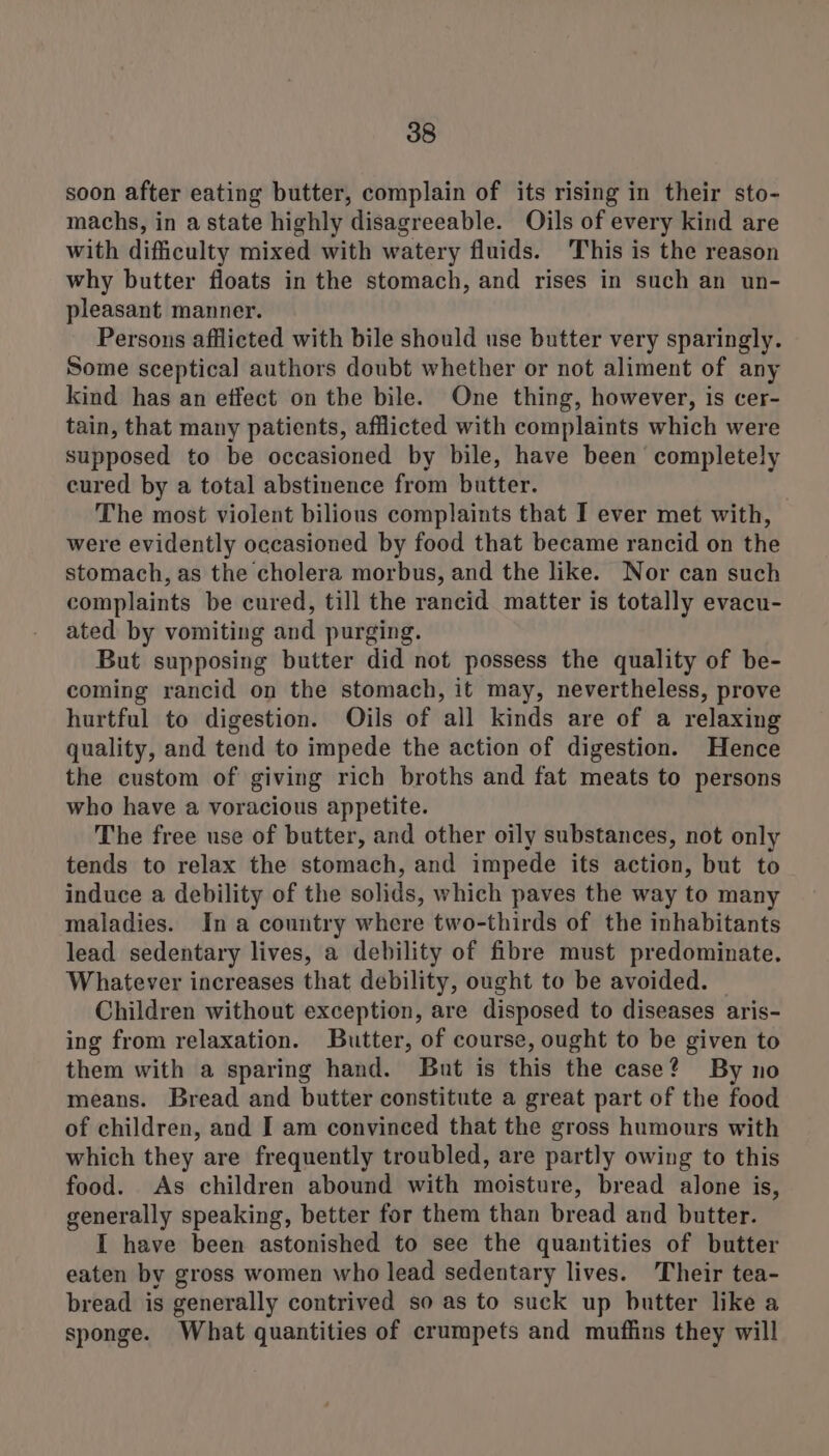 soon after eating butter, complain of its rising in their sto- machs, in astate highly disagreeable. Oils of every kind are with difficulty mixed with watery fluids. This is the reason why butter floats in the stomach, and rises in such an un- pleasant manner. Persons afflicted with bile should use butter very sparingly. Some sceptical authors doubt whether or not aliment of any kind has an effect on the bile. One thing, however, is cer- tain, that many patients, afflicted with complaints which were supposed to be occasioned by bile, have been completely cured by a total abstinence from butter. The most violent bilious complaints that I ever met with, were evidently occasioned by food that became rancid on the stomach, as the cholera morbus, and the like. Nor can such complaints be cured, till the rancid matter is totally evacu- ated by vomiting and purging. But supposing butter did not possess the quality of be- coming rancid on the stomach, it may, nevertheless, prove hurtful to digestion. Oils of all kinds are of a relaxing quality, and tend to impede the action of digestion. Hence the custom of giving rich broths and fat meats to persons who have a voracious appetite. The free use of butter, and other oily substances, not only tends to relax the stomach, and impede its action, but to induce a debility of the solids, which paves the way to many maladies. Ina country where two-thirds of the inhabitants lead sedentary lives, a debility of fibre must predominate. Whatever increases that debility, ought to be avoided. Children without exception, are disposed to diseases aris- ing from relaxation. Butter, of course, ought to be given to them with a sparing hand. But is this the case? By no means. Bread and butter constitute a great part of the food of children, and I am convinced that the gross humours with which they are frequently troubled, are partly owing to this food. As children abound with moisture, bread alone is, generally speaking, better for them than bread and butter. I have been astonished to see the quantities of butter eaten by gross women who lead sedentary lives. Their tea- bread is generally contrived so as to suck up butter like a sponge. What quantities of crumpets and muffins they will