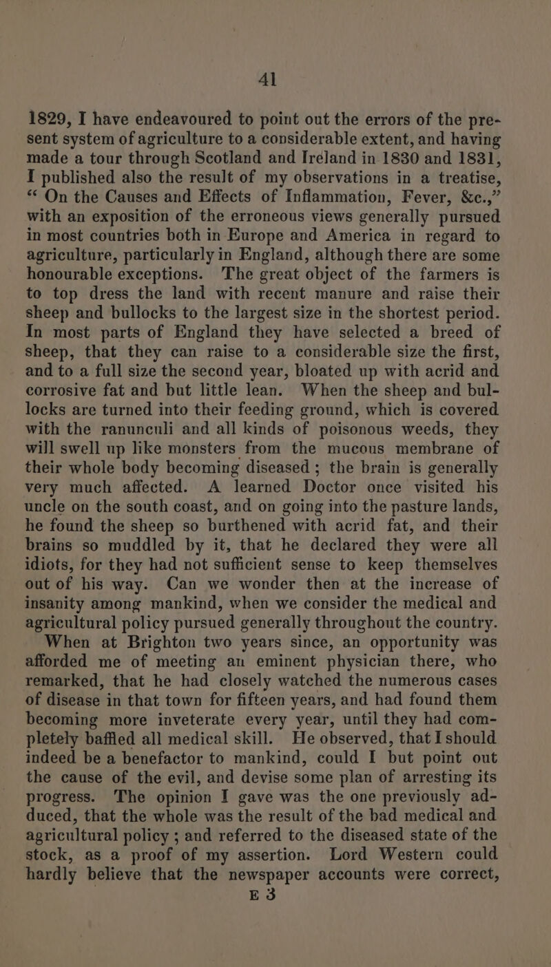 Al 1829, I have endeavoured to point out the errors of the pre- sent system of agriculture to a considerable extent, and having made a tour through Scotland and Ireland in 1830 and 1831, I published also the result of my observations in a treatise, ** On the Causes and Effects of Inflammation, Fever, &amp;c.,” with an exposition of the erroneous views generally pursued in most countries both in Europe and America in regard to agriculture, particularly in England, although there are some honourable exceptions. The great object of the farmers is to top dress the land with recent manure and raise their sheep and bullocks to the largest size in the shortest period. In most parts of England they have selected a breed of sheep, that they can raise to a considerable size the first, and to a full size the second year, bloated up with acrid and corrosive fat and but little lean. When the sheep and bul- locks are turned into their feeding ground, which is covered with the ranunculi and all kinds of poisonous weeds, they will swell up like monsters from the mucous membrane of their whole body becoming diseased ; the brain is generally very much affected. A learned Doctor once visited his uncle on the south coast, and on going into the pasture lands, he found the sheep so burthened with acrid fat, and their brains so muddled by it, that he declared they were all idiots, for they had not sufficient sense to keep themselves out of his way. Can we wonder then at the increase of insanity among mankind, when we consider the medical and agricultural policy pursued generally throughout the country. When at Brighton two years since, an opportunity was afforded me of meeting an eminent physician there, who remarked, that he had closely watched the numerous cases of disease in that town for fifteen years, and had found them becoming more inveterate every year, until they had com- pletely baffied all medical skill. He observed, that Ishould indeed be a benefactor to mankind, could I but point out the cause of the evil, and devise some plan of arresting its progress. The opinion I gave was the one previously ad- duced, that the whole was the result of the bad medical and agricultural policy ; and referred to the diseased state of the stock, as a proof of my assertion. Lord Western could hardly believe that the newspaper accounts were correct, E3