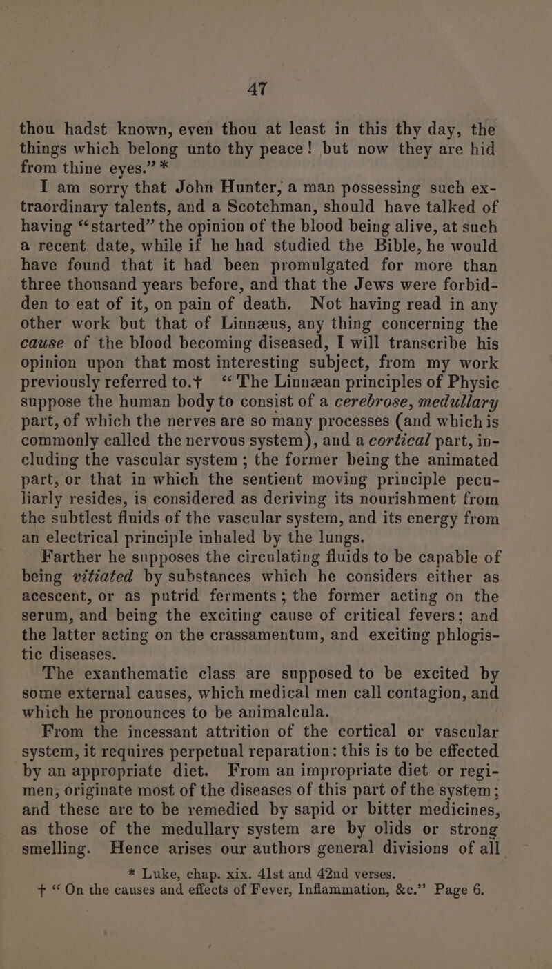 AT thou hadst known, even thou at least in this thy day, the things which belong unto thy peace! but now they are hid from thine eyes.” * I am sorry that John Hunter, a man possessing such ex- traordinary talents, and a Scotchman, should have talked of having “started” the opinion of the blood being alive, at such a recent date, while if he had studied the Bible, he would have found that it had been promulgated for more than three thousand years before, and that the Jews were forbid- den to eat of it, on pain of death. Not having read in any other work but that of Linnzus, any thing concerning the cause of the blood becoming diseased, I will transcribe his opinion upon that most interesting subject, from my work previously referred to.t ‘The Linnean principles of Physic suppose the human body to consist of a cerebrose, medullary part, of which the nerves are so many processes (and which is commonly called the nervous system), and a cortical part, in- cluding the vascular system ; the former being the animated part, or that in which the sentient moving principle pecu- liarly resides, is considered as deriving its nourishment from the subtlest fluids of the vascular system, and its energy from an electrical principle inhaled by the lungs. Farther he supposes the circulating fluids to be capable of being vitiated by substances which he considers either as acescent, or as putrid ferments; the former acting on the serum, and being the exciting cause of critical fevers; and the latter acting on the crassamentum, and exciting phlogis- tic diseases. The exanthematic class are supposed to be excited by some external causes, which medical men call contagion, and which he pronounces to be animalcula. From the incessant attrition of the cortical or vascular system, it requires perpetual reparation: this is to be effected by an appropriate diet. From an impropriate diet or regi- men, originate most of the diseases of this part of the system; and these are to be remedied by sapid or bitter medicines, as those of the medullary system are by olids or strong smelling. Hence arises our authors general divisions of all * Luke, chap. xix. 41st and 42nd verses. + “ On the causes and effects of Fever, Inflammation, &amp;c.” Page 6.