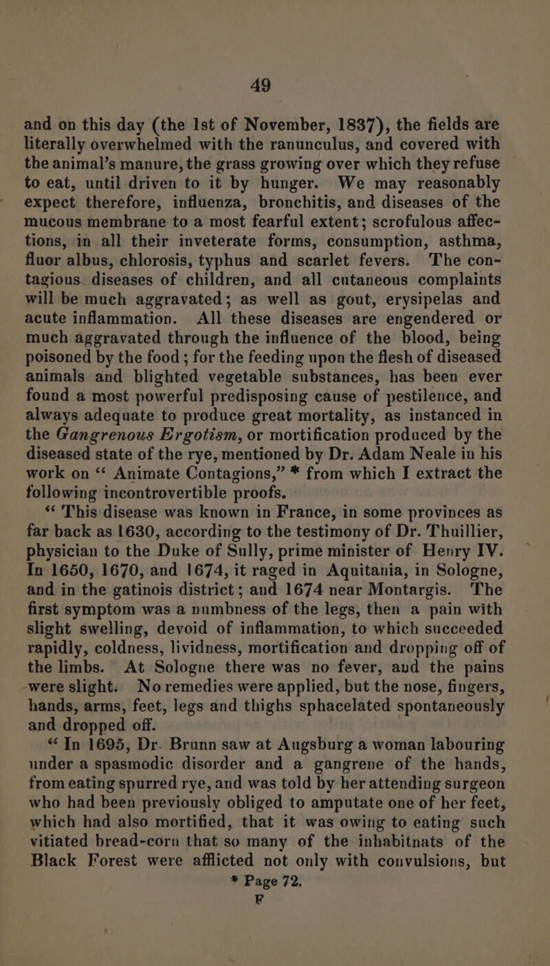 and on this day (the Ist of November, 1837), the fields are literally overwhelmed with the ranunculus, and covered with the animal’s manure, the grass growing over which they refuse to eat, until driven to it by hunger. We may reasonably expect therefore, influenza, bronchitis, and diseases of the mucous membrane to a most fearful extent; scrofulous affec- tions, in all their inveterate forms, consumption, asthma, fluor albus, chlorosis, typhus and scarlet fevers. The con- tagious. diseases of children, and all cutaneous complaints will be much aggravated; as well as gout, erysipelas and acute inflammation. All these diseases are engendered or much aggravated through the influence of the blood, being poisoned by the food ; for the feeding upon the flesh of diseased animals and blighted vegetable substances, has been ever found a most powerful predisposing cause of pestilence, and always adequate to produce great mortality, as instanced in the Gangrenous Ergotism, or mortification produced by the diseased state of the rye, mentioned by Dr. Adam Neale in his work on “‘ Animate Contagions,” * from which I extract the following incontrovertible proofs. _“ This disease was known in France, in some provinces as far back as 1630, according to the testimony of Dr. Thuillier, physician to the Duke of Sully, prime minister of Henry IV. In 1650, 1670, and 1674, it raged in Aquitania, in Sologne, and in the gatinois district ; and 1674 near Montargis. The first symptom was a numbness of the legs, then a pain with slight swelling, devoid of inflammation, to which succeeded rapidly, coldness, lividness, mortification and dropping off of the limbs. At Sologne there was no fever, aud the pains -were slight. Noremedies were applied, but the nose, fingers, hands, arms, feet, legs and thighs sphacelated spontaneously and dropped off. “In 1695, Dr. Brunn saw at Augsburg a woman labouring under a spasmodic disorder and a gangrene of the hands, from eating spurred rye, and was told by her attending surgeon who had been previously obliged to amputate one of her feet, which had also mortified, that it was owing to eating such vitiated bread-corn that so many of the inhabitnats of the Black Forest were afflicted not only with convulsions, but * Page 72. F