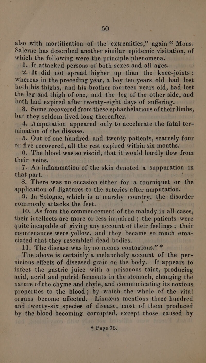 also with mortification of the extremities,” again “ Mons. Salerne has described another similar epidemic visitation, of which the following were the principle phenomena. 1. It attacked persons of both sexes and all ages. 2. It did not spread higher up than the knee-joints ; whereas in the preceding year, a boy ten years old had lost both his thighs, and his brother fourteen years old, had lost the leg and thigh of one, and the leg of the other side, and both had expired after twenty-eight days of suffering. 3. Some recovered from these sphachelations of their limbs, but they seldom lived long thereafter. 4. Amputation appeared only to accelerate the fatal ter- mination of the disease. 5. Out of one hundred and twenty patients, scarcely four or five recovered, all the rest expired within six months. 6. The blood was so viscid, that it would hardly flow from their veins. 7. An inflammation of the skin denoted a suppuration in that part. i 8. There was no occasion either for a tourniquet or the application of ligatures to the arteries after amputation. 9. In Sologne, which is a marshy country, the disorder commonly attacks the feet. ° 10. As from the commencement of the malady in all cases, their intellects are more or less impaired : the patients were quite incapable of giving any account of their feelings ; their countenances were yellow, and they became so much ema- ciated that they resembled dead bodies. 11. The disease was by no means contagious.” * The above is certainly a melancholy account of the per- nicious effects of diseased grain on the body. It appears to infect the gastric juice with a poisonous taint, producing acid, acrid and putrid ferments in the stomach, changing the nature of the chyme and chyle, and communicating its noxious properties to the blood; by which the whole of the vital organs become affected. Linnzus mentions three hundred and twenty-six species of disease, most of them produced by the blood becoming corrupted, except those caused by * Page 75.