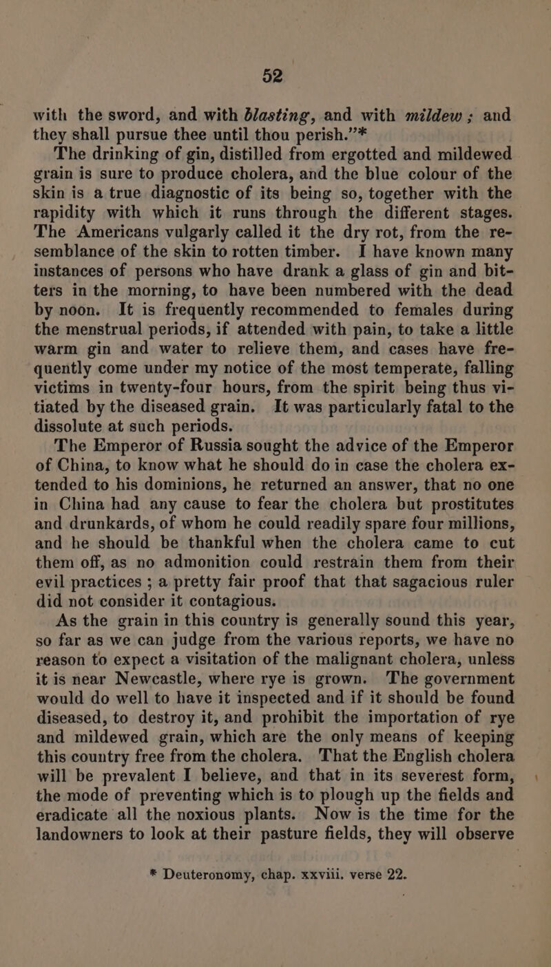 with the sword, and with blasting, and with mildew ; and they shall pursue thee until thou perish.”* The drinking of gin, distilled from ergotted and mildewed grain is sure to produce cholera, and the blue colour of the skin is a true diagnostic of its being so, together with the rapidity with which it runs through the different stages. The Americans vulgarly called it the dry rot, from the re- semblance of the skin to rotten timber. I have known many instances of persons who have drank a glass of gin and bit- ters in the morning, to have been numbered with the dead by noon. It is frequently recommended to females during the menstrual periods, if attended with pain, to take a little warm gin and water to relieve them, and cases have fre- quently come under my notice of the most temperate, falling victims in twenty-four hours, from the spirit being thus vi- tiated by the diseased grain. It was particularly fatal to the dissolute at such periods. The Emperor of Russia sought the advice of the Emperor of China, to know what he should do in case the cholera ex- tended to his dominions, he returned an answer, that no one in China had any cause to fear the cholera but prostitutes and drunkards, of whom he could readily spare four millions, and he should be thankful when the cholera came to cut them off, as no admonition could restrain them from their evil practices ; a pretty fair proof that that sagacious ruler did not consider it contagious. As the grain in this country is generally sound this year, so far as we can judge from the various reports, we have no reason to expect a visitation of the malignant cholera, unless it is near Newcastle, where rye is grown. ‘The government would do well to have it inspected and if it should be found diseased, to destroy it, and prohibit the importation of rye and mildewed grain, which are the only means of keeping this country free from the cholera. That the English cholera will be prevalent I believe, and that in its severest form, the mode of preventing which is to plough up the fields and eradicate all the noxious plants. Now is the time for the landowners to look at their pasture fields, they will observe * Deuteronomy, chap. xxviii. verse 22.