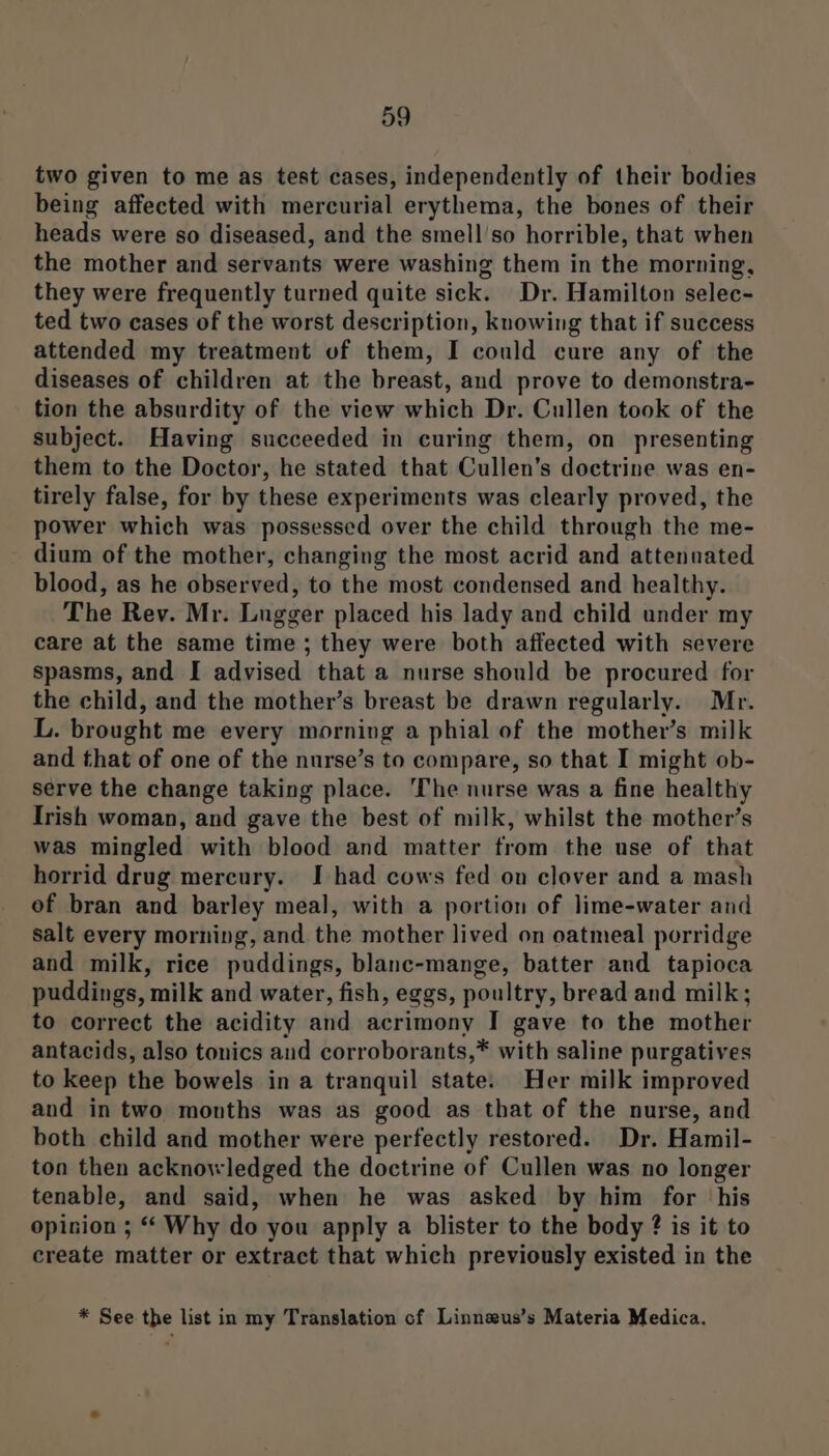 two given to me as test cases, independently of their bodies being affected with mercurial erythema, the bones of their heads were so diseased, and the smell'so horrible, that when the mother and servants were washing them in the morning, they were frequently turned quite sick. Dr. Hamilton selec- ted two cases of the worst description, knowing that if success attended my treatment vf them, I could cure any of the diseases of children at the breast, and prove to demonstra- tion the absurdity of the view which Dr. Cullen took of the subject. Having succeeded in curing them, on presenting them to the Doctor, he stated that Cullen’s doctrine was en- tirely false, for by these experiments was clearly proved, the power which was possessed over the child through the me- dium of the mother, changing the most acrid and attenuated blood, as he observed, to the most condensed and healthy. The Rev. Mr. Lugger placed his lady and child under my care at the same time ; they were both affected with severe spasms, and I advised that a nurse should be procured for the child, and the mother’s breast be drawn regularly. Mr. L. brought me every morning a phial of the mother’s milk and that of one of the nurse’s to compare, so that I might ob- serve the change taking place. ‘The nurse was a fine healthy Irish woman, and gave the best of milk, whilst the mother’s was mingled with blood and matter from the use of that horrid drug mercury. I had cows fed on clover and a mash of bran and barley meal, with a portion of lime-water and salt every morning, and the mother lived on oatmeal porridge and milk, rice puddings, blanc-mange, batter and tapioca puddings, milk and water, fish, eggs, poultry, bread and milk; to correct the acidity and acrimony I gave to the mother antacids, also tonics and corroborants,* with saline purgatives to keep the bowels in a tranquil state. Her milk improved and in two months was as good as that of the nurse, and both child and mother were perfectly restored. Dr. Hamil- ton then acknowledged the doctrine of Cullen was no longer tenable, and said, when he was asked by him for his opision ; “ Why do you apply a blister to the body ? is it to create matter or extract that which previously existed in the * See the list in my Translation of Linnseus’s Materia Medica.