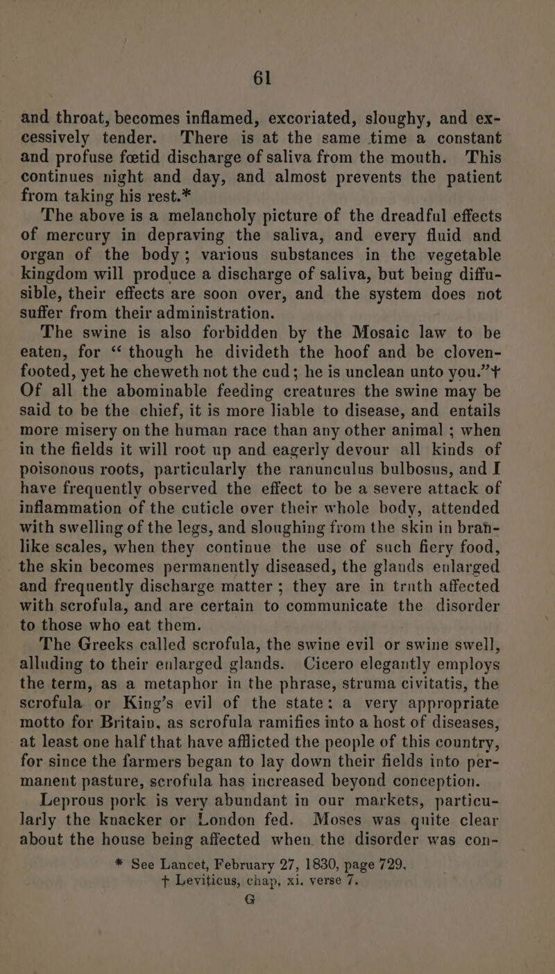 and throat, becomes inflamed, excoriated, sloughy, and ex- cessively tender. ‘There is at the same time a constant and profuse foetid discharge of saliva from the mouth. This continues night and day, and almost prevents the patient from taking his rest.* The above is a melancholy picture of the dreadful effects of mercury in depraving the saliva, and every fluid and organ of the body; various substances in the vegetable kingdom will produce a discharge of saliva, but being diffu- sible, their effects are soon over, and the system does not suffer from their administration. The swine is also forbidden by the Mosaic law to be eaten, for ‘‘ though he divideth the hoof and be cloven- footed, yet he cheweth not the cud; he is unclean unto you.” ¥ Of all the abominable feeding creatures the swine may be said to be the chief, it is more liable to disease, and entails more misery on the human race than any other animal ; when in the fields it will root up and eagerly devour all kinds of poisonous roots, particularly the ranunculus bulbosus, and I have frequently observed the effect to be a severe attack of inflammation of the cuticle over their whole body, attended with swelling of the legs, and sloughing from the skin in brah- like scales, when they continue the use of such fiery food, _ the skin becomes permanently diseased, the glands enlarged and frequently discharge matter ; they are in trnth affected with scrofula, and are certain to communicate the disorder to those who eat them. The Greeks called scrofula, the swine evil or swine swell, alluding to their enlarged glands. Cicero elegantly employs the term, as a metaphor in the phrase, struma civitatis, the scrofula or King’s evil of the state: a very appropriate motto for Britain, as scrofula ramifies into a host of diseases, at least one half that have afflicted the people of this country, for since the farmers began to Jay down their fields into per- manent pasture, scrofula has increased beyond conception. Leprous pork is very abundant in our markets, particu- larly the knacker or London fed. Moses was quite clear about the house being affected when the disorder was con- * See Lancet, February 27, 1830, page 729. + Leviticus, chap, xi. verse 7. G