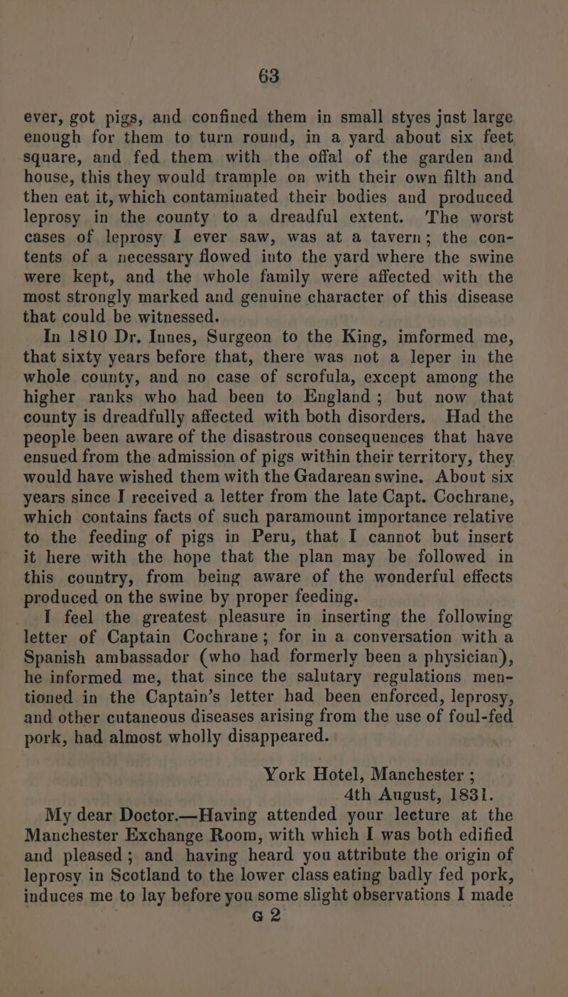 ever, got pigs, and confined them in small styes just large enough for them to turn round, in a yard about six feet square, and fed them with the offal of the garden and house, this they would trample on with their own filth and then eat it, which contaminated their bodies and produced leprosy in the county to a dreadful extent. The worst cases of leprosy I ever saw, was at a tavern; the con- tents of a necessary flowed into the yard where the swine were kept, and the whole family were affected with the most strongly marked and genuine character of this disease that could be witnessed. In 1810 Dr. Innes, Surgeon to the King, imformed me, that sixty years before that, there was not a leper in the whole county, and no case of scrofula, except among the higher ranks who had been to England; but now that county is dreadfully affected with both disorders, Had the people been aware of the disastrous consequences that have ensued from the admission of pigs within their territory, they would have wished them with the Gadarean swine. About six years since J received a letter from the late Capt. Cochrane, which contains facts of such paramount importance relative to the feeding of pigs in Peru, that I cannot but insert it here with the hope that the plan may be followed in this country, from being aware of the wonderful effects produced on the swine by proper feeding. I feel the greatest pleasure in inserting the following letter of Captain Cochrane; for in a conversation with a Spanish ambassador (who had formerly been a physician), he informed me, that since the salutary regulations men- tioned in the Captain’s letter had been enforced, leprosy, and other cutaneous diseases arising from the use of foul-fed pork, had almost wholly disappeared. York Hotel, Manchester ; 4th August, 1831. My dear Doctor.—Having attended your lecture at the Manchester Exchange Room, with which I was both edified and pleased; and having heard you attribute the origin of leprosy in Scotland to the lower class eating badly fed pork, induces me to lay before you some slight observations I made ) G2