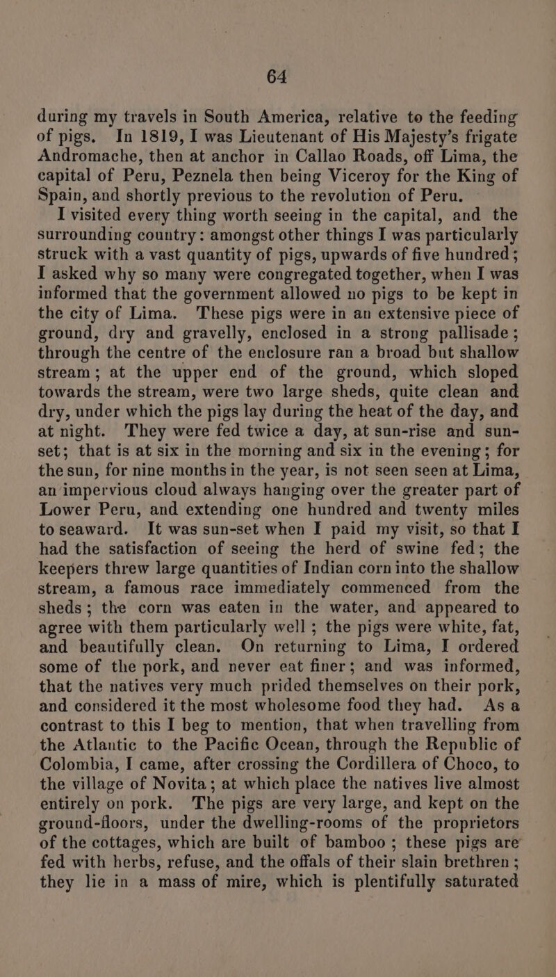 during my travels in South America, relative to the feeding of pigs. In 1819, I was Lieutenant of His Majesty’s frigate Andromache, then at anchor in Callao Roads, off Lima, the capital of Peru, Peznela then being Viceroy for the King of Spain, and shortly previous to the revolution of Peru. I visited every thing worth seeing in the capital, and the surrounding country: amongst other things I was particularly struck with a vast quantity of pigs, upwards of five hundred ; I asked why so many were congregated together, when I was informed that the government allowed no pigs to be kept in the city of Lima. These pigs were in an extensive piece of ground, dry and gravelly, enclosed in a strong pallisade ; through the centre of the enclosure ran a broad but shallow stream; at the upper end of the ground, which sloped towards the stream, were two large sheds, quite clean and dry, under which the pigs lay during the heat of the day, and at night. They were fed twice a day, at sun-rise and sun- set; that is at six in the morning and six in the evening; for the sun, for nine months in the year, is not seen seen at Lima, an impervious cloud always hanging over the greater part of Lower Peru, and extending one hundred and twenty miles to seaward. It was sun-set when I paid my visit, so that I had the satisfaction of seeing the herd of swine fed; the keepers threw large quantities of Indian corn into the shallow stream, a famous race immediately commenced from the sheds ; the corn was eaten in the water, and appeared to agree with them particularly well ; the pigs were white, fat, and beautifully clean. On returning to Lima, I ordered some of the pork, and never eat finer; and was informed, that the natives very much prided themselves on their pork, and considered it the most wholesome food they had. Asa contrast to this I beg to mention, that when travelling from the Atlantic to the Pacific Ocean, through the Republic of Colombia, I came, after crossing the Cordillera of Choco, to the village of Novita; at which place the natives live almost entirely on pork. The pigs are very large, and kept on the ground-floors, under the dwelling-rooms of the proprietors of the cottages, which are built of bamboo ; these pigs are fed with herbs, refuse, and the offals of their slain brethren ; they lie in a mass of mire, which is plentifully saturated