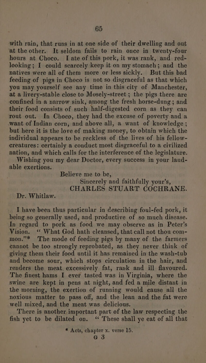 with rain, that runs in at one side of their dwelling and out at the other. It seldom fails to rain once in twenty-four hours at Choco. I ate of this pork, it was rank, and red- looking; I could scarcely keep it on my stomach; and the natives were ail of them more or less sickly. But this bad feeding of pigs in Choco is not so disgraceful as that which you may yourself see any time in this city of Manchester, at a livery-stable close to Musely-street ; the pigs there are confined in a narrow sink, among the fresh horse-dung ; and their food consists of such half-digested corn as they can rout out. In Choco, they had the excuse of poverty and a want of Indian corn, and above all, a want of knowledge ; but here it is the love of making money, to obtain which the individual appears to be reckless of the lives of his fellow- creatures: certainly a conduct most disgraceful to a civilized nation, and which calls for the interference of the legislature. Wishing you my dear Doctor, every success in your laud- able exertions. Believe me to be, Sincerely and faithfully your’s, CHARLES STUART COCHRANE. Dr. Whitlaw. I have been thus particular in describing foul-fed pork, it being so generally used, and productive of so much disease. In regard to pork as food we may observe as in Peter’s Vision. ‘ What God hath cleansed, that call not thou com- mon.”* The mode of feeding pigs by many of the farmers cannot be too strongly reprobated, as they never think of giving them their food until it has remained in the wash-tub and become sour, which stops circulation in the hair, and renders the meat. excessively fat, rank and ill flavoured. The finest hams I ever tasted was in Virginia, where the swine are kept in pens at night, and fed a mile distant in the morning, the exertion of running would cause all the noxious matter to pass off, and the lean and the fat were well mixed, and the meat was. delicious. There is another important part of the law respecting the fish yet to be dilated on. <‘‘ These shall ye eat of all that * Acts, chapter x. verse 15. G3