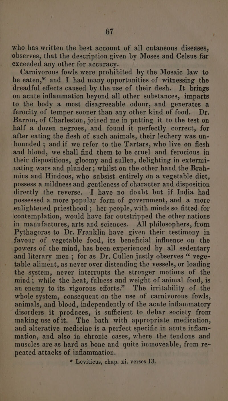 who has written the best account of all cutaneous diseases, observes, that the description given by Moses and Celsus far exceeded any other for accuracy. Carnivorous fowls were prohibited by the Mosaic law to be eaten,* and I had many opportunities of witnessing the dreadful effects caused by the use of their flesh. It brings on acute inflammation beyond all other substances, imparts to the body a most disagreeable odour, and generates a ferocity of temper sooner than any other kind of food. Dr. Barron, of Charleston, joined me in putting it to the test on half a dozen negroes, and found it perfectly correct, for after eating the flesh of such animals, their lechery was un- bounded ; and if we refer to the Tartars, who live on flesh and blood, we shall find them to be cruel and ferocious in their dispositions, gloomy and sullen, delighting in extermi- nating wars and plunder; whilst on the other hand the Brah- mins and Hindoos, who subsist entirely on a vegetable diet, possess a mildness and gentleness of character and disposition directly the reverse. I have no doubt but if India had possessed a more popular form of government, and a more enlightened priesthood ; her people, with minds so fitted for contemplation, would have far outstripped the other nations in manufactures, arts and sciences. All philosophers, from Pythagoras to Dr. Franklin have given their testimony in favour of vegetable food, its beneficial influence on the powers of the mind, has been experienced by all sedentary and literary men; for as Dr. Cullen justly observes “ vege- table aliment, as never over distending the vessels, or loading the system, never interrupts the stronger motions of the mind; while the heat, fulness and weight of animal food, is an enemy to its vigorous efforts.” The irritability of the whole system, consequent on the use of carnivorous fowls, animals, and blood, independently of the acute inflammatory disorders it produces, is sufficient to debar society from making use of it. The bath with appropriate medication, and alterative medicine is a perfect specific in acute inflam- mation, and also in chronic cases, where the tendons and muscles are as hard as bone and quite immoveable, from re- peated attacks of inflammation.
