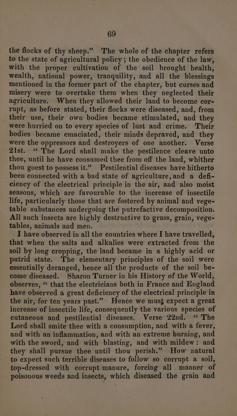 the flocks of thy sheep.” The whole of the chapter refers to the state of agricultural policy ; the obedience of the law, with the proper cultivation of the soil brought health, wealth, national power, tranquility, and all the blessings mentioned in the former part of the chapter, but curses and misery were to overtake them when they neglected their agriculture. When they allowed their Jand to become cor- rupt, as before stated, their flocks were diseased, and, from their use, their own bodies became stimulated, and they were hurried on to every species of lust and crime. Their bodies became emaciated, their minds depraved, and they were the oppressors and destroyers of one another. Verse 2st. “The Lord shall make the pestilence cleave unto thee, until he have consumed thee from off the land, whither thou goest to possess it.” Pestilential diseases have hitherto been connected with a bad state of agriculture,and a defi- ciency of the electrical principle in the air, and also moist seasons, which are favourable to the increase of insectile life, particularly those that are fostered by animal and vege- table substances undergoing the putrefactive decomposition. All such insects are highly destructive to grass, grain, vege- tables, animals and men. I have observed in all the countries where I have travelled, that when the salts and alkalies were extracted from the soil by long cropping, the land became in a highly acid or putrid state. The elementary principles of the soil were essentially deranged, hence all the products of the soil be- come diseased. Sharon Turner in his History of the World, observes, “‘ that the electricians both in France and England have observed a great deficiency of the electrical principle in the air, for ten years past.” Hence we musf expect a great increase of insectile life, consequently the various species of cutaneous and pestilential diseases. Verse 22nd. “ The Lord shall smite thee with a consumption, and with a fever, and with an inflammation, and with an extreme burning, and with the sword, and with blasting, and with mildew: and they shall pursue thee until thou perish.” How natural to expect such terrible diseases to follow so corrupt a soil, top-dressed with corrupt manure, forcing all manner of poisonous weeds and insects, which diseased the grain and