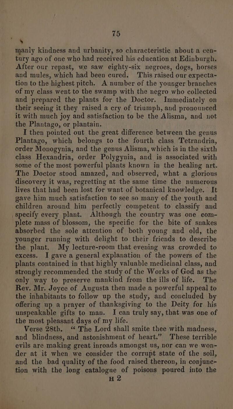 » manly kindness and urbanity, so characteristic about a cen- tury ago of one who had received his education at Edinburgh. After our repast, we saw eighty-six negroes, dogs, horses and mules, which had been cured. This raised our expecta- tion to the highest pitch. A number of the younger branches of my class went to the swamp with the negro who collected and prepared the plants for the Doctor. Immediately on their seeing it they raised a cry of triumph, and pronounced it with much joy and satisfaction to be the Alisma, and not the Plantago, or plantain. I then pointed out the great difference between the genus Plantago, which belongs to the fourth class Tetrandria, order Monogynia, and the genus Alisma, which is in the sixth class Hexandria, order Polygynia, and is associated with some of the most powerful plants known in the healing art. The Doctor stood amazed, and observed, what a glorious discovery it was, regretting at the same time the numerous lives that had been lost for want of botanical knowledge. It gave him much satisfaction to see so many of the youth and children around him perfectly competent to classify and specify every plant. Although the country was one com- plete mass of blossom, the specific for the bite of snakes absorbed the sole attention of both young and old, the younger running with delight to their friends to describe the plant. My lecture-room that evening was crowded to excess. I gave a general explanation of the powers of the plants contained in that highly valuable medicinal class, and strongly recommended the study of the Works of God as the only way to preserve mankind from the ills of life. ‘The Rev. Mr. Joyce of Augusta then made a powerful appeal to the inhabitants to follow up the study, and concluded by offering up a prayer of thanksgiving to the Deity for his unspeakable gifts to man. I can truly say, that was one of the most pleasant days of my life. Verse 28th. ‘“* The Lord shall smite thee with madness, and blindness, and astonishment of heart.” These terrible evils are making great inroads amongst us, nor can we won- der at it when we consider the corrupt state of the soil, and the bad quality of the food raised thereon, in conjunc- tion with the long catalogue of poisons poured into the H2