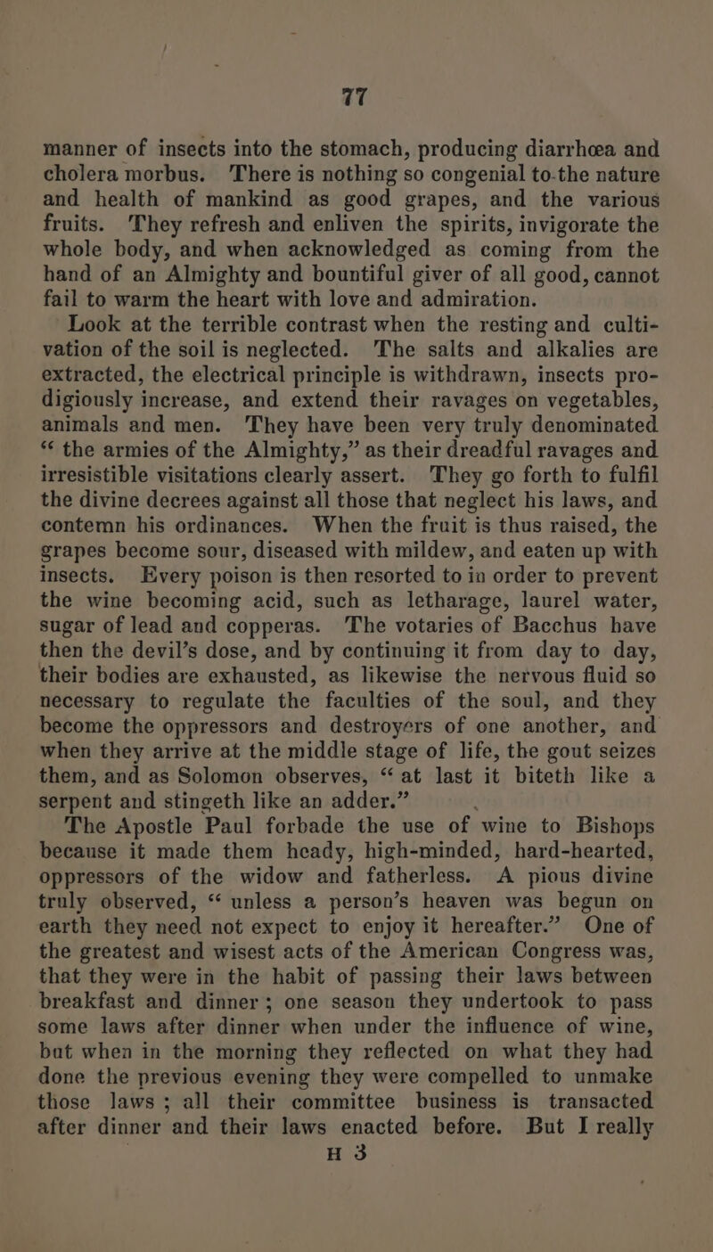 manner of insects into the stomach, producing diarrhcea and cholera morbus. ‘There is nothing so congenial to-the nature and health of mankind as good grapes, and the various fruits. They refresh and enliven the spirits, invigorate the whole body, and when acknowledged as coming from the hand of an Almighty and bountiful giver of all good, cannot fail to warm the heart with love and admiration. Look at the terrible contrast when the resting and culti- vation of the soil is neglected. The salts and alkalies are extracted, the electrical principle is withdrawn, insects pro- digiously increase, and extend their ravages on vegetables, animals and men. They have been very truly denominated ** the armies of the Almighty,” as their dreadful ravages and irresistible visitations clearly assert. They go forth to fulfil the divine decrees against all those that neglect his laws, and contemn his ordinances. When the fruit is thus raised, the grapes become sour, diseased with mildew, and eaten up with insects. Every poison is then resorted to in order to prevent the wine becoming acid, such as letharage, laurel water, sugar of lead and copperas. ‘The votaries of Bacchus have then the devil’s dose, and by continuing it from day to day, their bodies are exhausted, as likewise the nervous fluid so necessary to regulate the faculties of the soul, and they become the oppressors and destroyers of one another, and when they arrive at the middle stage of life, the gout seizes them, and as Solomon observes, “ at last it biteth like a serpent and stingeth like an adder.” The Apostle Paul forbade the use of wine to Bishops because it made them heady, high-minded, hard-hearted, oppressors of the widow and fatherless. A pious divine truly observed, “ unless a person’s heaven was begun on earth they need not expect to enjoy it hereafter.” One of the greatest and wisest acts of the American Congress was, that they were in the habit of passing their laws between breakfast and dinner; one season they undertook to pass some laws after dinner when under the influence of wine, bat when in the morning they reflected on what they had done the previous evening they were compelled to unmake those laws; all their committee business is transacted after dinner and their laws enacted before. But I really H 3