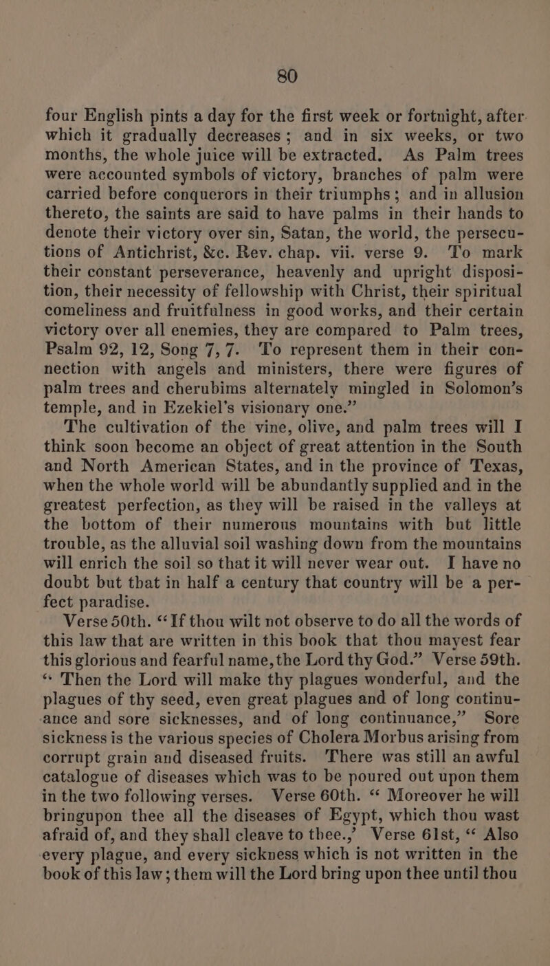 four English pints a day for the first week or fortnight, after. which it gradually decreases; and in six weeks, or two months, the whole juice will be extracted. As Palm trees were accounted symbols of victory, branches of palm were carried before conquerors in their triumphs; and in allusion thereto, the saints are said to have palms in their hands to denote their victory over sin, Satan, the world, the persecu- tions of Antichrist, &amp;c. Rev. chap. vii. verse 9. To mark their constant perseverance, heavenly and upright disposi- tion, their necessity of fellowship with Christ, their spiritual comeliness and fruitfulness in good works, and their certain victory over all enemies, they are compared to Palm trees, Psalm 92, 12, Song 7,7. ‘To represent them in their con- nection with angels and ministers, there were figures of palm trees and cherubims alternately mingled in Solomon’s temple, and in Ezekiel’s visionary one.” The cultivation of the vine, olive, and palm trees will I think soon become an object of great attention in the South and North American States, and in the province of Texas, when the whole world will be abundantly supplied and in the greatest perfection, as they will be raised in the valleys at the bottom of their numerous mountains with but little trouble, as the alluvial soil washing down from the mountains will enrich the soil so that it will never wear out. I have no doubt but that in half a century that country will be a per- fect paradise. Verse 50th. “If thou wilt not observe to do all the words of this law that are written in this book that thou mayest fear this glorious and fearful name, the Lord thy God.” Verse 59th. “ Then the Lord will make thy plagues wonderful, and the plagues of thy seed, even great plagues and of long continu- ance and sore sicknesses, and of long continuance,” Sore sickness is the various species of Cholera Morbus arising from corrupt grain and diseased fruits. There was still an awful catalogue of diseases which was to be poured out upon them in the two following verses. Verse 60th. ‘‘ Moreover he will bringupon thee all the diseases of Egypt, which thou wast afraid of, and they shall cleave to thee.,’ Verse 61st, “‘ Also every plague, and every sickness which is not written in the book of this law; them will the Lord bring upon thee until thou