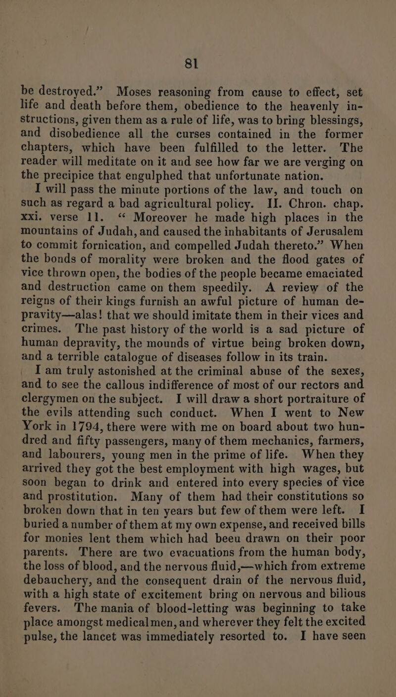 be destroyed.” Moses reasoning from cause to effect, set life and death before them, obedience to the heavenly in- structions, given them as a rule of life, was to bring blessings, and disobedience all the curses contained in the former chapters, which have been fulfilled to the letter. The reader will meditate on it and see how far we are verging on the precipice that engulphed that unfortunate nation. I will pass the minute portions of the law, and touch on such as regard a bad agricultural policy. II. Chron. chap. xxi. verse 11. ‘‘ Moreover he made high places in the mountains of Judah, and caused the inhabitants of Jerusalem to commit fornication, and compelled Judah thereto.” When the bonds of morality were broken and the flood gates of vice thrown open, the bodies of the people became emaciated and destruction came on them speedily. A review of the reigns of their kings furnish an awful picture of human de- pravity—alas! that we should imitate them in their vices and crimes. The past history of the world is a sad picture of human depravity, the mounds of virtue being broken down, and a terrible catalogue of diseases follow in its train. I am truly astonished at the criminal abuse of the sexes, and to see the callous indifference of most of our rectors and clergymen on the subject. I will draw a short portraiture of the evils attending such conduct. When I went to New York in 1794, there were with me on board about two hun- dred and fifty passengers, many of them mechanics, farmers, and labourers, young men in the prime of life. When they arrived they got the best employment with high wages, but soon began to drink and entered into every species of vice and prostitution. Many of them had their constitutions so broken down that in ten years but few of them were left. I buried a number of them at my own expense, and received bills for monies lent them which had beeu drawn on their poor parents. There are two evacuations from the human body, the loss of blood, and the nervous fluid,—which from extreme debauchery, and the consequent drain of the nervous fluid, with a high state of excitement bring on nervous and bilious fevers. The mania of blood-letting was beginning to take place amongst medical men, and wherever they felt the excited pulse, the lancet was immediately resorted to. I have seen
