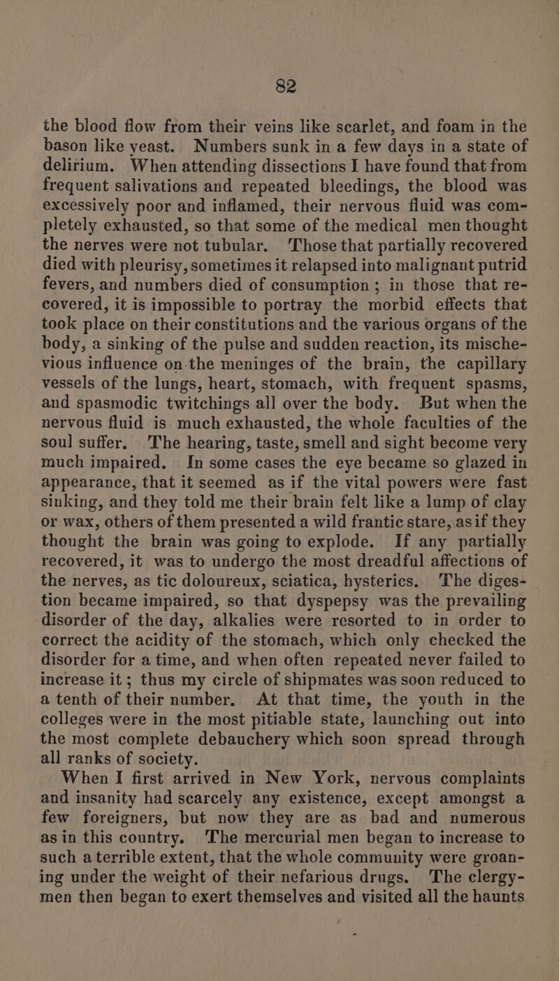 the blood flow from their veins like scarlet, and foam in the bason like yeast. Numbers sunk in a few days in a state of delirium. When attending dissections I have found that from frequent salivations and repeated bleedings, the blood was excessively poor and inflamed, their nervous fluid was com- pletely exhausted, so that some of the medical men thought the nerves were not tubular. Those that partially recovered died with pleurisy, sometimes it relapsed into malignant putrid fevers, and numbers died of consumption ; in those that re- covered, it is impossible to portray the morbid effects that took place on their constitutions and the various organs of the body, a sinking of the pulse and sudden reaction, its mische- vious influence on-the meninges of the brain, the capillary vessels of the lungs, heart, stomach, with frequent spasms, and spasmodic twitchings all over the body. But when the nervous fluid is much exhausted, the whole faculties of the soul suffer. The hearing, taste, smell and sight become very much impaired. In some cases the eye became so glazed in appearance, that it seemed as if the vital powers were fast sinking, and they told me their brain felt like a lump of clay or wax, others of them presented a wild frantic stare, asif they thought the brain was going to explode. If any partially recovered, it was to undergo the most dreadful affections of the nerves, as tic doloureux, sciatica, hysterics. The diges- tion became impaired, so that dyspepsy was the prevailing disorder of the day, alkalies were resorted to in order to correct the acidity of the stomach, which only checked the disorder for a time, and when often repeated never failed to increase it; thus my circle of shipmates was soon reduced to a tenth of their number. At that time, the youth in the colleges were in the most pitiable state, launching out into the most complete debauchery which soon spread through all ranks of society. When I first arrived in New York, nervous complaints and insanity had scarcely any existence, except amongst a few foreigners, but now they are as bad and numerous as in this country. ‘The mercurial men began to increase to such a terrible extent, that the whole community were groan- ing under the weight of their nefarious drugs. 'The clergy- men then began to exert themselves and visited all the haunts
