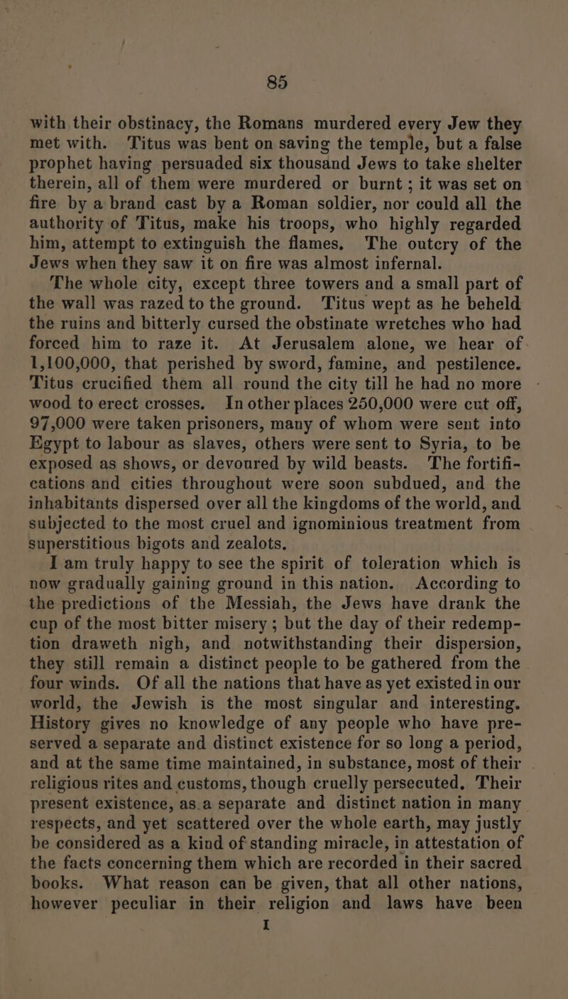 with their obstinacy, the Romans murdered every Jew they met with. Titus was bent on saving the temple, but a false prophet having persuaded six thousand Jews to take shelter therein, all of them were murdered or burnt ; it was set on fire by a brand cast by a Roman soldier, nor could all the authority of Titus, make his troops, who highly regarded him, attempt to extinguish the flames, The outcry of the Jews when they saw it on fire was almost infernal. The whole city, except three towers and a small part of the wall was razed to the ground. ‘Titus wept as he beheld the ruins and bitterly cursed the obstinate wretches who had forced him to raze it. At Jerusalem alone, we hear of: 1,100,000, that perished by sword, famine, and pestilence. Titus crucified them all round the city till he had no more wood to erect crosses. In other places 250,000 were cut off, 97,000 were taken prisoners, many of whom were sent into Egypt to labour as slaves, others were sent to Syria, to be exposed as shows, or devoured by wild beasts. The fortifi- cations and cities throughout were soon subdued, and the inhabitants dispersed over all the kingdoms of the world, and subjected to the most cruel and ignominious treatment from superstitious bigots and zealots, I am truly happy to see the spirit of toleration which is now gradually gaining ground in this nation. According to the predictions of the Messiah, the Jews have drank the cup of the most bitter misery ; but the day of their redemp- tion draweth nigh, and notwithstanding their dispersion, they still remain a distinct people to be gathered from the four winds. Of all the nations that have as yet existed in our world, the Jewish is the most singular and interesting. History gives no knowledge of any people who have pre- served a separate and distinct existence for so long a period, and at the same time maintained, in substance, most of their religious rites and customs, though cruelly persecuted, Their present existence, as.a separate and distinct nation in many respects, and yet scattered over the whole earth, may justly be considered as a kind of standing miracle, in attestation of the facts concerning them which are recorded in their sacred books. What reason can be given, that all other nations, however peculiar in their religion and laws have been I