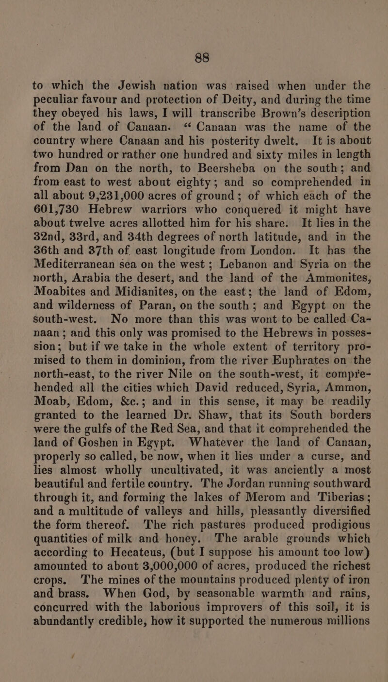 to which the Jewish nation was raised when under the peculiar favour and protection of Deity, and during the time they obeyed his laws, I will transcribe Brown’s description of the land of Canaan. “ Canaan was the name of the country where Canaan and his posterity dwelt. It is about two hundred or rather one hundred and sixty miles in length from Dan on the north, to Beersheba on the south; and from east to west about eighty; and so comprehended in all about 9,231,000 acres of ground; of which each of the 601,730 Hebrew warriors who conquered it might have about twelve acres allotted him for his share. It lies in the 32nd, 33rd, and 34th degrees of north latitude, and in the 36th and 37th of east longitude from London. It has the Mediterranean sea on the west ; Lebanon and Syria on the north, Arabia the desert, and the land of the Ammonites, Moabites and Midianites, on the east; the land of Edom, and wilderness of Paran, on the south; and Egypt on the south-west. No more than this was wont to be called Ca- naan; and this only was promised to the Hebrews in posses- sion; but if we take in the whole extent of territory pro- mised to them in dominion, from the river Euphrates on the north-east, to the river Nile on the south-west, it compre- hended all the cities which David reduced, Syria, Ammon, Moab, Edom, &amp;c.; and in this sense, it may be readily granted to the learned Dr. Shaw, that its South borders were the gulfs of the Red Sea, and that it comprehended the land of Goshen in Egypt. Whatever the land of Canaan, properly so called, be now, when it lies under a curse, and lies almost wholly uncultivated, it was anciently a most beautiful and fertile country. The Jordan running southward through it, and forming the lakes of Merom and Tiberias; and a multitude of valleys and hills, pleasantly diversified the form thereof. The rich pastures produced prodigious quantities of milk and honey. The arable grounds which according to Hecateus, (but I suppose his amount too low) amounted to about 3,000,000 of acres, produced the richest crops. The mines of the mountains produced plenty of iron and brass. When God, by seasonable warmth and rains, concurred with the laborious improvers of this soil, it is abundantly credible, how it supported the numerous millions /