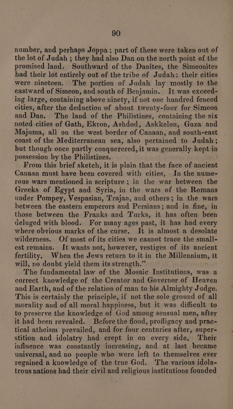number, and perhaps Joppa; part of these were taken out of the lot of Judah ; they had also Dan on the north point of the promised land. Southward of the Danites, the Simeonites had their lot entirely out of the tribe of Judah: their cities were nineteen. ‘The portion of Judah lay mostly to the eastward of Simeon, and south of Benjamin. It was exceed- ing large, containing above ninety, if not one hundred fenced cities, after the deduction of about twenty-four for Simeon and Dan. The land of the Philistines, containing the six noted cities of Gath, Ekron, Ashdod, Askkelon, Gaza and Majuma, all on the west border of Canaan, and south-east coast of the Mediterranean sea, also pertained to Judah; but though once partly conquerered, it was generally kept in possession by the Philistines. From this brief sketch, it is plain that the face of ancient Canaan must have been covered with cities, In the nume- rous wars mentioned in scripture ; in the war between the Greeks of Egypt and Syria, in the wars of the Romans under Pompey, Vespasian, Trajan, and others; in the wars between the eastern emperors and Persians; and in fine, in those between the Franks and Turks, it has often been deluged with blood. For many ages past, it has had every where obvious marks of the curse. It is almost a desolate wilderness. Of most of its cities we cannot trace the small- est remains. It wants not, however, vestiges of its ancient fertility. When the Jews return to it in the Millennium, it will, no doubt yield them its strength.” r The fundamental law of the Mosaic Institutions, was a correct knowledge of the Creator and Governor of Heaven and Earth, and of the relation of man to his Almighty Judge. This is certainly the principle, if not the sole ground of all morality and of all moral happiness, but it was difficult to to preserve the knowledge of God among sensual men, after it had been revealed. Before the flood, profligacy and prac- tical atheism prevailed, and for four centuries after, super- stition and idolatry had crept in on every side. Their influence was constantly increasing, and at last became universal, and no people who were left to themselves ever regained a knowledge of the true God. ‘The various idola- trous nations had their civil and religious institutions founded