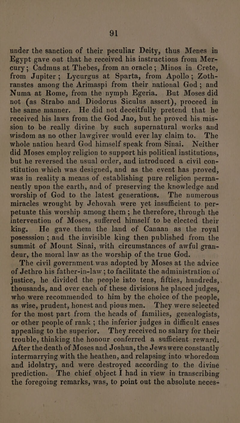 under the sanction of their peculiar Deity, thus Menes in Egypt gave out that he received his instructions from Mer- cury; Cadmus at Thebes, from an oracle; Minos in Crete, from Jupiter; Lycurgus at Sparta, from Apollo; Zoth- ranstes among the Arimaspi from their national God; and Numa at Rome, from the nymph Egeria. But Moses did not (as Strabo and Diodorus Siculus assert), proceed in the same manner. He did not deceitfully pretend that he received his laws from the God Jao, but he proved his mis- sion to be really divine by such supernatural works and wisdom as no other lawgiver would ever lay claim to. The whole nation heard God himself speak from Sinai. Neither did Moses employ religion to support his political institutions, but he reversed the usual order, and introduced a civil con- stitution which was designed, and as the event has proved, was in reality a means of establishing pure religion perma- nently upon the earth, and of preserving the knowledge and worship of God to the latest generations. 'The numerous miracles wrought by Jehovah were yet insufficient to per- petuate this worship among them; he therefore, through the intervention of Moses, suffered himself to be elected their king. He gave them the land of Canaan as the royal posesssion ; and the invisible king then published from the summit of Mount Sinai, with circumstances of awful gran- deur, the moral law as the worship of the true God. The civil government was adopted by Moses at the advice of Jethro his father-in-law ; to facilitate the administration of justice, he divided the people into tens, fifties, hundreds, . thousands, and over each of these divisions he placed judges, who were recommended to him by the choice of the people, as wise, prudent, honest and piousmen. They were selected for the most part from the heads of families, genealogists, or other people of rank ; the inferior judges in difficult cases appealing to the superior. They received no salary for their trouble, thinking the honour conferred a sufficient reward. After the death of Moses and Joshua, the Jews were constantly intermarrying with the heathen, and relapsing into whoredom and idolatry, and were destroyed according to the divine prediction. The chief object I had in view in transcribing the foregoing remarks, was, to point out the absolute neces-