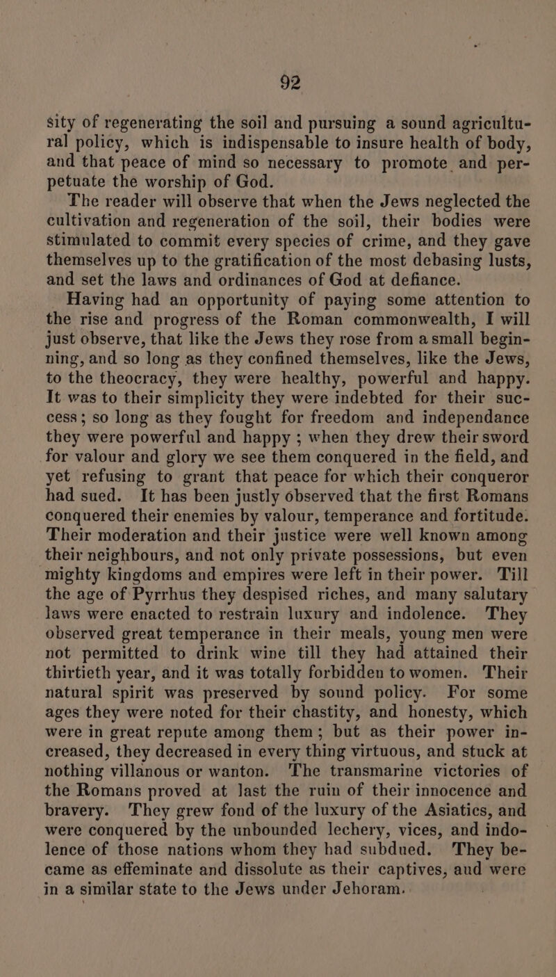 sity of regenerating the soil and pursuing a sound agricultu- ral policy, which is indispensable to insure health of body, and that peace of mind so necessary to promote and per- petuate the worship of God. The reader will observe that when the Jews neglected the cultivation and regeneration of the soil, their bodies were stimulated to commit every species of crime, and they gave themselves up to the gratification of the most debasing lusts, and set the laws and ordinances of God at defiance. Having had an opportunity of paying some attention to the rise and progress of the Roman commonwealth, I will just observe, that like the Jews they rose from asmall begin- ning, and so long as they confined themselves, like the Jews, to the theocracy, they were healthy, powerful and happy. It was to their simplicity they were indebted for their suc- cess ; so long as they fought for freedom and independance they were powerful and happy ; when they drew their sword for valour and glory we see them conquered in the field, and yet refusing to grant that peace for which their conqueror had sued. It has been justly observed that the first Romans conquered their enemies by valour, temperance and fortitude. Their moderation and their justice were well known among their neighbours, and not only private possessions, but even mighty kingdoms and empires were left in their power. Till the age of Pyrrhus they despised riches, and many salutary laws were enacted to restrain luxury and indolence. They observed great temperance in their meals, young men were not permitted to drink wine till they had attained their thirtieth year, and it was totally forbidden to women. Their natural spirit was preserved by sound policy. For some ages they were noted for their chastity, and honesty, which were in great repute among them; but as their power in- creased, they decreased in every thing virtuous, and stuck at nothing villanous or wanton. 'The transmarine victories of the Romans proved at last the ruin of their innocence and bravery. They grew fond of the luxury of the Asiatics, and were conquered by the unbounded lechery, vices, and indo- lence of those nations whom they had subdued. 'They be- came as effeminate and dissolute as their captives, aud were in a similar state to the Jews under Jehoram. |
