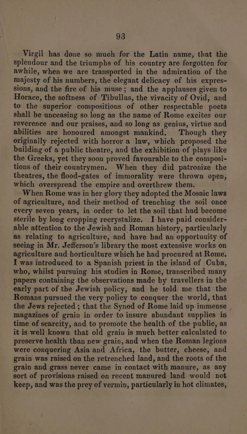 Virgil has done so much for the Latin name, that the splendour and the triumphs of his country are forgotten for awhile, when we are transported in the admiration of the majesty of his numbers, the elegant delicacy of his expres- sions, and the fire of his muse; and the applauses given to Horace, the softness of Tibullus, the vivacity of Ovid, and to the superior compositions of other respectable poets shall be unceasing so long as the name of Rome excites our reverence and our praises, and so long as genius, virtue and abilities are honoured amongst mankind. Though they originally rejected with horror a law, which proposed the building of a public theatre, and the exhibition of plays like the Greeks, yet they soon proved favourable to the composi- tions of their countrymen. When they did patronize the theatres, the flood-gates of immorality were thrown open, which overspread the empire and overthrew them. When Rome was in her glory they adopted the Mosaic laws of agriculture, and their method of trenching the soil once every seven years, in order to let the soil that had become sterile by long cropping reerystalize. I have paid consider- able attention to the Jewish and Roman history, particularly as relating to agriculture, and have had an opportuuity of seeing in Mr. Jefferson’s library the most extensive works on agriculture aud horticulture which he had procured at Rome. I was introduced to a Spanish priest in the island of Cuba, who, whilst pursuing his studies in Rome, transcribed many papers containing the observations made by travellers in the early part of the Jewish policy, and he told me that the Romans pursued the very policy to conquer the world, that the Jews rejected ; that the Synod of Rome laid up immense magazines of grain in order to insure abundant supplies in time of scarcity, and to promote the health of the public, as it is well known that old grain is much better calculated to preserve health than new grain, and when the Roman legions were conquering Asia and Africa, the butter, cheese, and grain was raised on the retrenched land, and the roots of the grain and grass never came in contact with manure, as any sort of provisions raised on recent manured land would not keep, and was the prey of vermin, particularly in hot climates,