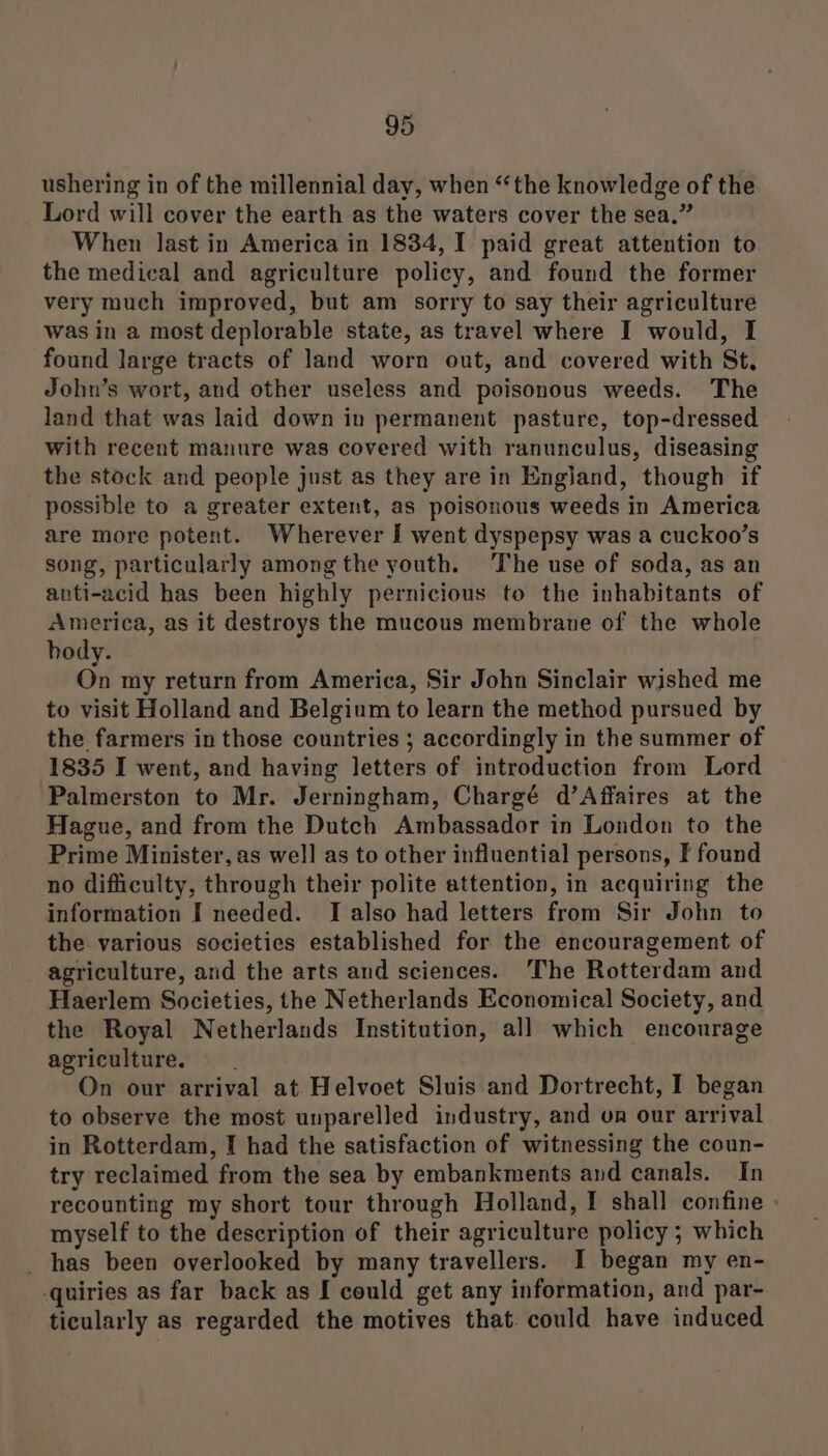 ushering in of the millennial day, when “the knowledge of the Lord will cover the earth as the waters cover the sea.” When last in America in 1834, I paid great attention to the medical and agriculture policy, and found the former very much improved, but am sorry to say their agriculture was in a most deplorable state, as travel where I would, I found large tracts of land worn out, and covered with St, John’s wort, and other useless and poisonous weeds. The land that was laid down in permanent pasture, top-dressed with recent manure was covered with ranunculus, diseasing the stock and people just as they are in England, though if possible to a greater extent, as poisonous weeds in America are more potent. Wherever I went dyspepsy was a cuckoo’s song, particularly among the youth. The use of soda, as an anti-acid has been highly pernicious to the inhabitants of America, as it destroys the mucous membrane of the whole body. On my return from America, Sir John Sinclair wished me to visit Holland and Belgium to learn the method pursued by the farmers in those countries ; accordingly in the summer of 1835 I went, and having letters of introduction from Lord Palmerston to Mr. Jerningham, Chargé d’Affaires at the Hague, and from the Dutch Ambassador in London to the Prime Minister, as well as to other influential persons, F found no difficulty, through their polite attention, in acquiring the information I needed. JI also had letters from Sir John to the various societies established for the encouragement of agriculture, and the arts and sciences. The Rotterdam and Haerlem Societies, the Netherlands Economical Society, and the Royal Netherlands Institution, all which encourage agriculture. On our arrival at Helvoet Sluis and Dortrecht, I began to observe the most unparelled industry, and on our arrival in Rotterdam, I had the satisfaction of witnessing the coun- try reclaimed from the sea by embankments and canals. In recounting my short tour through Holland, I shall confine » myself to the description of their agriculture policy ; which _ has been overlooked by many travellers. I began my en- -quiries as far back as I could get any information, and par- ticularly as regarded the motives that. could have induced