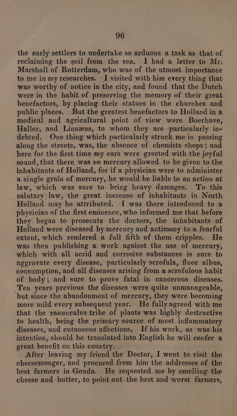 the early settlers to undertake so arduous a task as that of reclaiming the soil from the sea. I had a letter to Mr. Marshall of Rotterdam, who was of the utmost importance to me inmy researches. I visited with him every thing that was worthy of notice in the city, and found that the Dutch were in the habit of preserving the memory of their great benefactors, by placing their statues in the churches and public places. But the greatest benefactors to Holland in a medical and agricultural point of view were Boerhave, Haller, and Linnzus, to whom they are particularly in- debted. One thing which particularly ‘struck me in passing along the streets, was, the absence of chemists shops; and here for the first time my ears were greeted with the joyful sound, that there was no mercury allowed to be given to the inhabitants of Holland, for if a physician were to administer a single grain of mercury, he would be liable to an action at law, which was sure to bring heavy damages. To this salutary law, the great increase of inhabitants in North Holland may be attributed. I was there introduced to a physician of the first eminence, who informed me that before they began to prosecute the doctors, the inhabitants of Holland were diseased by mercury and antimony to a fearful extent, which rendered a full fifth of them cripples. He was then publishing a work against the use of mercury, which with all acrid and corrosive substances is sure to aggravate every disease, particularly scrofula, fluor albus, consumption, and all diseases arising from a scrofulous habit of body; and sure to prove fatal in cancerous diseases. ‘Ten years previous the diseases were quite unmanageable, but since the abandonment of mercury, they were becoming more mild every subsequent year. He fully agreed with me that the ranunculus tribe of plants was highly destructive to health, being the primary source of most inflammatory diseases, and cutaneous affections. If his work, as was his intention, should be translated into English he will confer a great benefit on this country. After leaving my friend the Doctor, I went to visit the cheesemonger, and procured from him the addresses of the best farmers in Gouda. He requested me by smelling the cheese and butter, to point out the best and worst farmers,