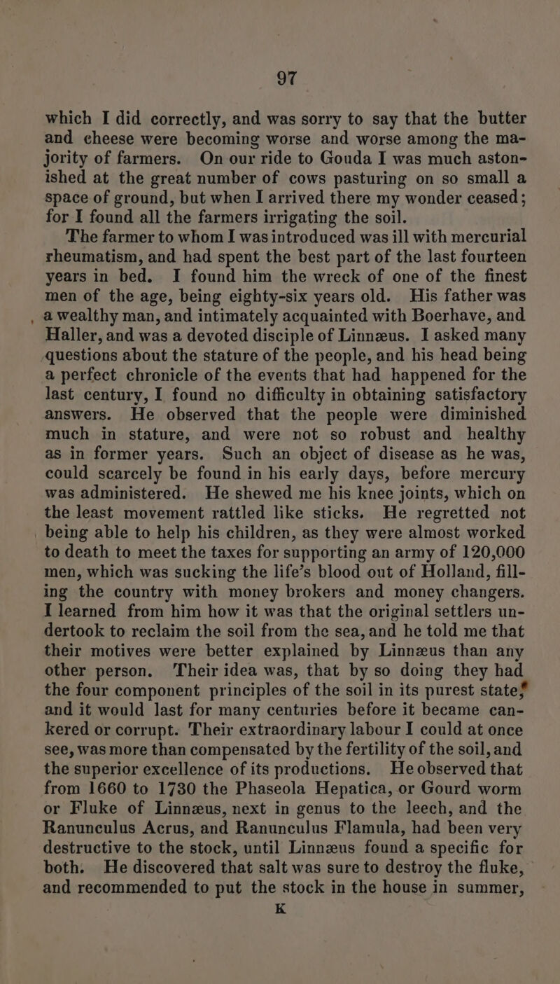 which I did correctly, and was sorry to say that the butter and cheese were becoming worse and worse among the ma- jority of farmers. On our ride to Gouda I was much aston- ished at the great number of cows pasturing on so small a space of ground, but when I arrived there my wonder ceased ; for I found all the farmers irrigating the soil. The farmer to whom I was introduced was ill with mercurial rheumatism, and had spent the best part of the last fourteen years in bed. I found him the wreck of one of the finest men of the age, being eighty-six years old. His father was , awealthy man, and intimately acquainted with Boerhave, and Haller, and was a devoted disciple of Linneeus. I asked many questions about the stature of the people, and his head being a perfect chronicle of the events that had happened for the last century, I found no difficulty in obtaining satisfactory answers. He observed that the people were diminished much in stature, and were not so robust and healthy as in former years. Such an object of disease as he was, could scarcely be found in his early days, before mercury was administered. He shewed me his knee joints, which on the least movement rattled like sticks. He regretted not _ being able to help his children, as they were almost worked to death to meet the taxes for supporting an army of 120,000 men, which was sucking the life’s blood out of Holland, fill- ing the country with money brokers and money changers. I learned from him how it was that the original settlers un- dertook to reclaim the soil from the sea, and he told me that their motives were better explained by Linnzus than any other person. Their idea was, that by so doing they had the four component principles of the soil in its purest state# and it would last for many centuries before it became can- kered or corrupt. Their extraordinary labour I could at once see, was more than compensated by the fertility of the soil, and the superior excellence of its productions, Heobserved that from 1660 to 1730 the Phaseola Hepatica, or Gourd worm or Fluke of Linnzus, next in genus to the leech, and the Ranunculus Acrus, and Ranunculus Flamula, had been very destructive to the stock, until Linnzus found a specific for both. He discovered that salt was sure to destroy the fluke, and recommended to put the stock in the house in summer, K