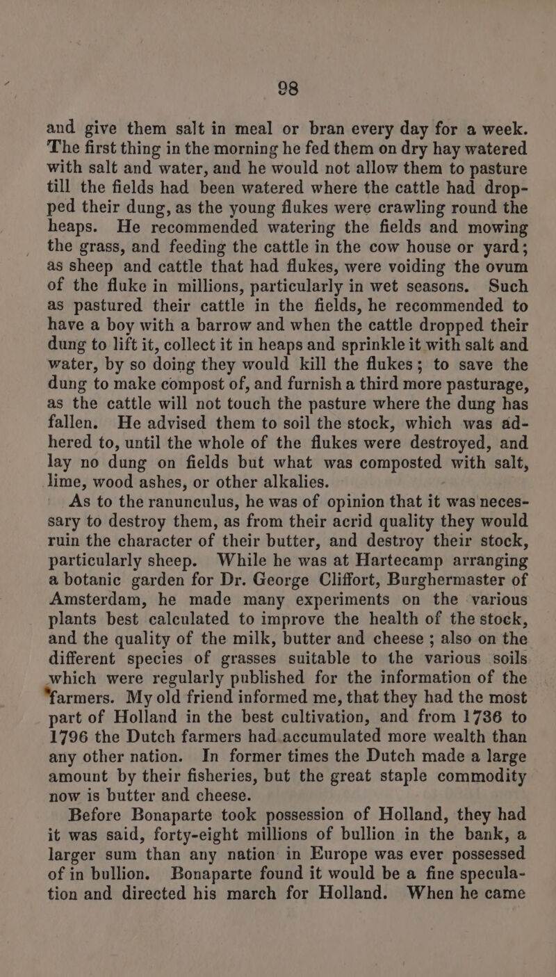 28 and give them salt in meal or bran every day for a week. The first thing in the morning he fed them on dry hay watered with salt and water, and he would not allow them to pasture till the fields had been watered where the cattle had drop- ped their dung, as the young flukes were crawling round the heaps. He recommended watering the fields and mowing the grass, and feeding the cattle in the cow house or yard; as sheep and cattle that had flukes, were voiding the ovum of the fluke in millions, particularly in wet seasons. Such as pastured their cattle in the fields, he recommended to have a boy with a barrow and when the cattle dropped their dung to lift it, collect it in heaps and sprinkle it with salt and water, by so doing they would kill the flukes; to save the dung to make compost of, and furnish a third more pasturage, as the cattle will not touch the pasture where the dung has fallen. He advised them to soil the stock, which was ad- hered to, until the whole of the flukes were destroyed, and lay no dung on fields but what was composted with salt, lime, wood ashes, or other alkalies. As to the ranunculus, he was of opinion that it was neces- sary to destroy them, as from their acrid quality they would ruin the character of their butter, and destroy their stock, particularly sheep. While he was at Hartecamp arranging a botanic garden for Dr. George Cliffort, Burghermaster of Amsterdam, he made many experiments on the various plants best calculated to improve the health of the stock, and the quality of the milk, butter and cheese ; also on the different species of grasses suitable to the various soils which were regularly published for the information of the armers. My old friend informed me, that they had the most part of Holland in the best cultivation, and from 1736 to 1796 the Dutch farmers had.accumulated more wealth than any other nation. In former times the Dutch made a large amount by their fisheries, but the great staple commodity now is butter and cheese. Before Bonaparte took possession of Holland, they had it was said, forty-eight millions of bullion in the bank, a larger sum than any nation in Europe was ever possessed of in bullion. Bonaparte found it would be a fine specula- tion and directed his march for Holland. When he came