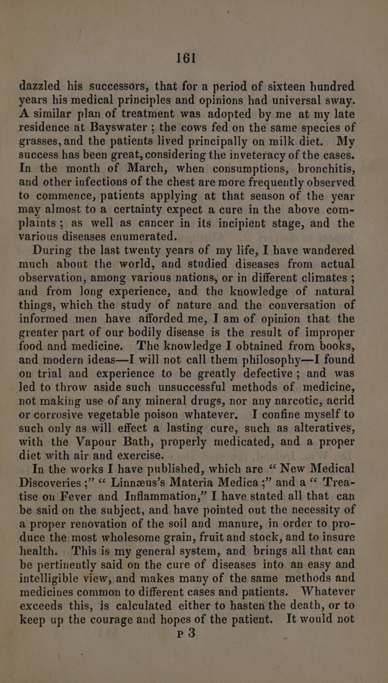 dazzled his successors, that for a period of sixteen hundred years his medical principles and opinions had universal sway. A similar plan of treatment was adopted by me at my late residence at Bayswater ; the cows fed on the same species of grasses, and the patients lived principally on milk diet. My success has been great, considering the inveteracy of the cases. In the month of March, when consumptions, bronchitis, and other infections of the chest are more frequently observed to commence, patients applying at that season of the year may almost to a certainty expect a cure in the above com- plaints; as well as cancer in its incipient stage, and the various diseases enumerated. _ During the last twenty years of my life, I have wandered much about the world, and studied diseases from actual observation, among various nations, or in different climates ; and from long experience, and the knowledge of natural things, which the study of nature and the conversation of informed men have afforded me, I am of opinion that the greater part of our bodily disease is the result of improper food and medicine. The knowledge I obtained from books, and modern ideas—I will not call them philosophy—I found on trial and experience to be greatly defective; and was led to throw aside such unsuccessful methods of medicine, not making use of any mineral drugs, nor any narcotic, acrid or corrosive vegetable poison whatever. I confine myself to such only as will effect a lasting cure, such as alteratives, with the Vapour Bath, properly medicated, and a proper diet with air and exercise. In the works I have published, which are “ New Medical Discoveries ;” “‘ Linnzeus’s Materia Medica ;” and a “ 'Trea- tise on Fever and Inflammation,” I have stated all that can be said on the subject, and have pointed out the necessity of a proper renovation of the soil and manure, in order to pro- duce the most wholesome grain, fruit and stock, and to insure health. This is my general system, and brings all that can be pertinently said on the cure of diseases into an easy and intelligible view, and makes many of the same methods and medicines common to different cases and patients. Whatever exceeds this, is calculated either to hasten the death, or to keep up the courage and hopes of the patient. It would not | P3