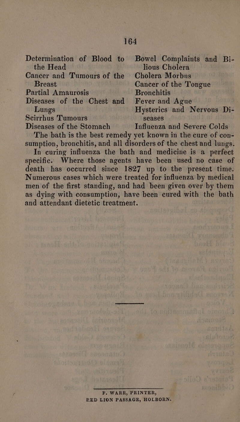 Determination of Blood to Bowel Complaints and Bi- the Head lious Cholera Cancer and Tumours of the Cholera Morbus Breast Cancer of the Tongue Partial Amaurosis Bronchitis Diseases of the Chest and Fever and Ague Lungs Hysterics and Nervous Di- Scirrhus Tumours seases Diseases of the Stomach Influenza and Severe Colds The bath is the best remedy yet known in the cure of con- sumption, bronchitis, and all disorders of the chest and lungs. In curing influenza the bath and medicine is a perfect specific. Where those agents have been used no case of death has occurred since 1827 up to the present time. Numerous cases which were treated for influenza by medical men of the first standing, and had been given over by them as dying with consumption, have been cured with the bath and attendant dietetic treatment. F. WARR, PRINTER, RED LION PASSAGE, HOLBORN.