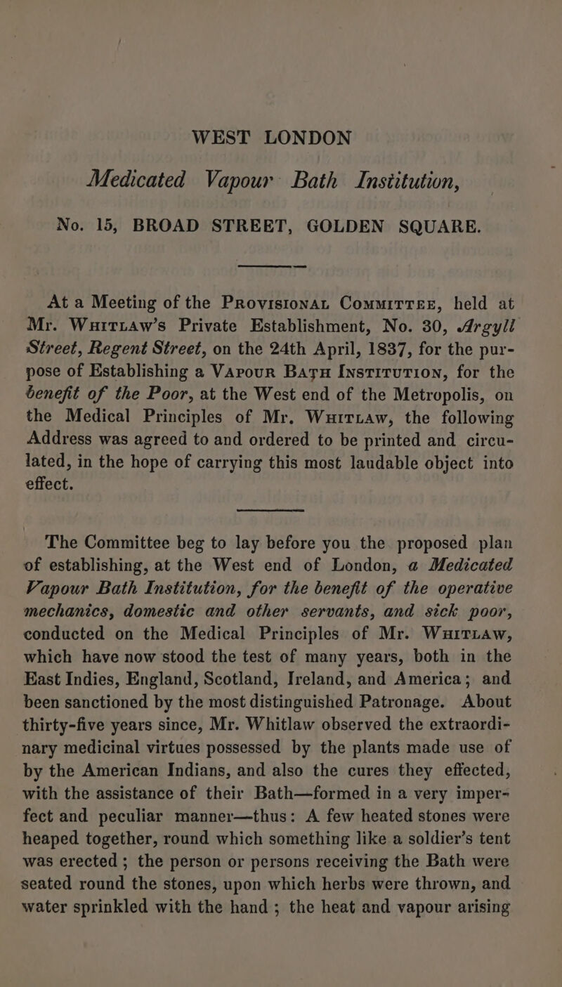 WEST LONDON Medicated Vapour Bath Institution, No. 15, BROAD STREET, GOLDEN SQUARE. At a Meeting of the Provistonat Committee, held at Mr. Wuittaw’s Private Establishment, No. 30, Argyll Street, Regent Street, on the 24th April, 1837, for the pur- pose of Establishing a Varour Baru Institution, for the benefit of the Poor, at the West end of the Metropolis, on the Medical Principles of Mr. Wurtiaw, the following Address was agreed to and ordered to be printed and circu- lated, in the hope of carrying this most laudable object into effect. The Committee beg to lay before you the proposed plan of establishing, at the West end of London, a Medicated Vapour Bath Institution, for the benefit of the operative mechanics, domestic and other servants, and sick poor, conducted on the Medical Principles of Mr. Wauarriaw, which have now stood the test of many years, both in the East Indies, England, Scotland, Ireland, and America; and been sanctioned by the most distinguished Patronage. About thirty-five years since, Mr. Whitlaw observed the extraordi- nary medicinal virtues possessed by the plants made use of by the American Indians, and also the cures they effected, with the assistance of their Bath—formed in a very imper- fect and peculiar manner—thus: A few heated stones were heaped together, round which something like a soldier’s tent was erected ; the person or persons receiving the Bath were seated round the stones, upon which herbs were thrown, and water sprinkled with the hand ; the heat and vapour arising